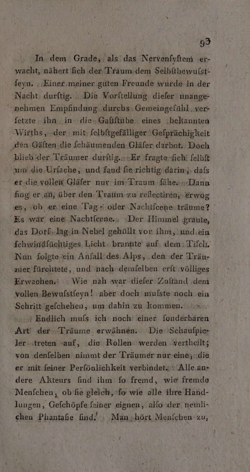 / 99 | ‚In. dem Grade, als das Nervenfyftemi 'er- wacht, nähert fich der 'Traum.dem Selbftbewulst- deyn. : ‚Einer ‚meiner suten Freunde wurde in der Nacht ‚durftig. . Die Vorftellung diefer unange nehmen Empfindun g. durchs Gem eingefühl ‚Ver- fetzte ihn, in dieo Gafiftube eines bekannten Wirths ‚...der | mit, felbftgefälliger Gefprächigkeit „gen Gäften ‚die Schäumenden: Gläfer: darbot. Doch blieb.der 'Lräumer durftig.«+Er fragte-fich! felbft am die,Urfache, und fand fie richtigi.darim;, dafs et.die vollen Gläfer nur im Traum fähes Dann fing er ‚ati, über den T’ratim zu reflectiren, erwog es, ob en'eine ‘lag- oder Nachtlcene träume? “Es war. eine ..Nachtfcene.. «Der Himmel ;sräute, | das Dorf£..lag:.in Nebel gehüllt vor ihm, und.ein Ichwiniäfüchtiges, Licht branäte auf dem: Tifch, ‚Nun folste.ein Anfall’des; Alps, .den der Träur nier fürehtete, und nach: demfelben erlt völliges Erwachen.‘ : Wie nah war .dieler Zuftan. ‚dem vollen.Bewufstfeyn! aber doch mulste noch ein Schritt 'gefchehen, um:dahin zu kommen. x, * Endlich muls ich‘ noch‘ einer fonderbaren Art! der: ‘Träume erwähnen. ‘Die’ Schaufpie- ler - treten «auf, die Rollen: werden :vertheilt; von .denfelben nimmt der Träumer nur'eine;..die er .‚mit:feiner Perfönlichkeit verbindet.o© Alle.an- dere Akteurs find ihm fo fremd, wie’ fremde Menfchen, ob’'hie gleich, fo wie alle ilıre Hand- lungen, Gefchöpfe feiner eignen, allo der nemli- chen Phantafe find! ‚ ‚Man ‚hört Menichen zu,