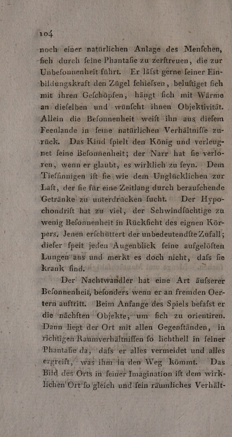 noch‘ einer natürlichen Anlage des Menfchen, _ -fich (durch feine Phantahe zu zerftreuen, die zur Unbefonnenheit führt, Er lälst gerne'feiner Ein- 'bildungskraft den Zügel fchiefsen , beluftiget fich mit ihren Gefchöpfen, hängt fioh mit Wärme an: diefelben und. wünfcht ihnen Objektivität. Allein die Befonnenheit weift ihn aus diefem Feenlande in ‚feine natürlichen Verhältnifle zu- rück. Das Kind fpielt den König und verleug- net feine Befonnenheit; der Narr hat fie verlo- ren, wenn er glaubt, es wirklich zu feyn. Dem Tieffinnigen ift fie | wie dem: Ungläcklichen zur Laft, der fie für eine Zeitlang ‚durch beraufchende Getränke zu unterdrücken fucht. Der Hypo- chondrift ‘hat zw viel, der Schwindfüchtige zu wenig Befönnenheit in Rückficht des eignen Kör- pers, Jenen erfchüttert der unbedeutendfte Zufall; diefer fpeit jeden Augenblick feine aufgelöften Lungen’äus und. merkt es doch nicht, dafs fie krank find. ® Der‘ Nachtwandler hat eine Art äufserer Befonnenheit, befonders wenn er an fremden Oer- tern auftritt. Beim Anfange des Spiels befafst er die 'nächften Objekte, um fich zu orientiren. Dann liegt der Ort mit allen Gegenftänden, in richtigen Raumverhältniffen fo lichthell in feiner Phantafie da, dafs 'er alles vermeidet und alles ergreift, was ihmin (den Weg kömmt. Das Bild des Orts in feiner Tmagination ift dem wirk- lichen Ort’fo gleich und fein räumliches Verhält-