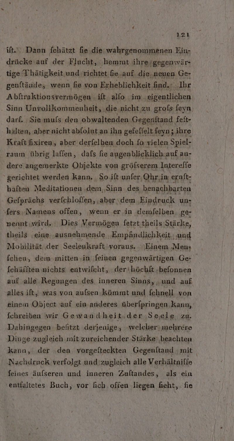 23 ist... Dann fchätzt fie die: wahrgenommenen Ein- drücke auf der Flucht, hemmt ihre, Igegenwär- tige Thätigkeit und: richtet fe auf die, neuen Ge- genltände, wenn fie von Erheblichkeit Iind.r ‚Ihr Abftraktionsvermögen . ilt allo im ‚eigentlichen - Sinn Unvollkommenheit, ‚die nicht zu grofs feyn darf. Sie muls den ‚obwaltenden; Gegenttand felt- halten, aber nicht abfolut an ihn gefellelt feyn; ihre Kraft hxiren, aber derfelben doch fo yielen Spiel- raum übrig lalfen, dafs fie augenblicklich: auf an- dere angemerkte Objekte von gröfserem Intereffe ‘gerichtet werden kann. , So.ift unfer, Ohr,in, eralt- haften Meditationen ‚dem, ‚Sinn des benachbarten Gefprächs verfchloffen, ‚aber. dem Eindruck un- ‚fers, Nameus offen, wenn er in ‚demfelben. ‚ge- nennt: wird. Dies Vermögen fetzt theils Stärke, tlieils ı eine. ‚ausnehmen.le ‚Empändlichkeit | and Mobilität ‚der Seelenkvaft voraus. Einem ‚Men; fchen, dem mitten ‚in feinen gegenwärtigen Ge fchäfften nichts entwilcht, der'höchkt -befonnen auf alle Regungen des inneren Sinns, „und auf alles ift,; was von auflsen. kömmt unid fehnell von einem Object auf ein anderes überfpringen Kann, fchreiben wir Gewandheit.der Seele zu. Dahingegen. belitzt derjenige, welcher) mehrere Dinge zugleich mit zureichender Stärke: ‚beachten kann, der den vorgefteckten Gegenftand mit | Nachdruck verfolgt und zugleich alle Verhältniffe feines äufseren und inneren Zuftandes, ‚als ein 'entfaltetes Buch, vor lich. ofien liegen fieht, fie