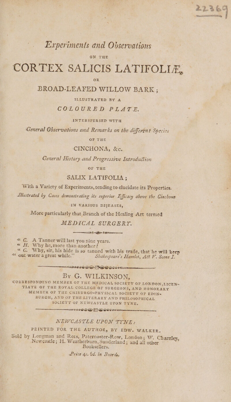 Experiments and Observations ON THE CORTEX SALICIS LATIFOLLE, BROAD-LEAFED WILLOW BARK; ILLUSTRATED BY A COLOURED PLATE. ANTERSPERSED WITH General Observations and Remarks on the-different Species . OF THE | | CINCHONA, &amp;c. General History.and Progressive Introdudion OF THE SALIX LATIFOLIA ; With a Variety of Experiments, tending to elucidate its Properties. Titrated by Cases demonstrating its superior Efficacy above the Cinchone “IN VARIOUS DISEASES, \ More particularly that_Branch of the Healing Art termed MEDICAL SURGERY. ae “&lt; ¢. A Tanner will last you nine years. “ #1, Why he, more than another? “ C. ‘Why, sir, his hide is so tanned witb his trade, that he will keep “¢ out water a great while.” Shakespeares Hawilet, ARV. Scene I. 200 OE S@QOQOOSe By G. WILKINSON, CORRESPONDING MEMBER OF THE MEDICAL SOCIETY OF LONDON,LICEN= TIATE OF THE ROYAL COLLEGE OF SURGEONS, AND HONORARY MEMBER OF THE CHIRURGO-PHYSICAL SOCIETY OF EDIN- BURGH, AND OF THE LITERARY AND PHILOSOPHICAL SOCIETY OF NEWCASTLE UPON TYNE, SSP O DED 2D OOO 00 Se NEWCASTLE UPON TYNE: PRINTED FOR THE AUTHOR, BY EDW. WALKER. Sold by Longman and Rees, Paternoster-Row, London; ‘W. Charnley, Newcastle; H. Weatherburn, Sunderland; and all other - ~ Booksellers, wPrice As. 6d. in Boards. F » RAIN ANTERRMR GIF §