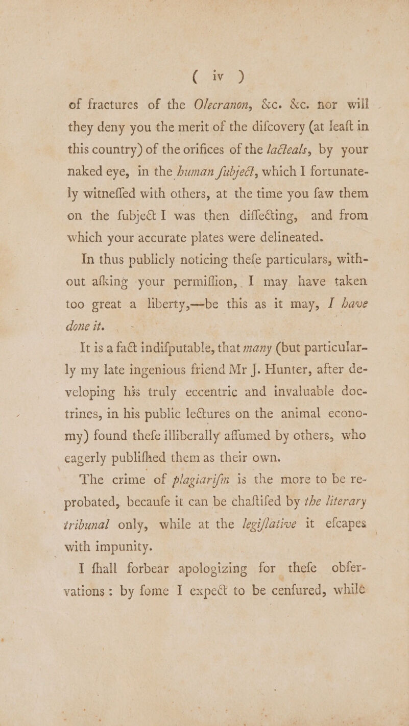 (aN) of fractures of the O/ecranon, &amp;c. &amp;c. nor will they deny you the merit of the difcovery (at leaft in this country) of the orifices of the Jacfeals, by your naked eye, in the human fubject, which 1 fortunate- ly witnefled with others, at the time you faw them on the fubje&amp;t I was then difleCting, and from which your accurate plates were delineated. In thus publicly noticing thefe particulars, with- out afking your permiflion, I may have taken too great a liberty,—be this as it may, J have done ite | It isa fat indifputable, that many (but particular- ly my late ingenious friend Mr J. Hunter, after de- veloping his truly eccentric and invaluable doc- trines, in his public leCtures on the animal econo- my) found thefe illiberally affumed by others, who eagerly publifhed them as their own. The crime of plagiarifm is the more to be re- probated, becaufe it can be chaftifed by the literary tribunal only, while at the legi/lative it elcapes — with impunity. I fhall forbear ne for thefe obfer- vations: by fome I expect to be cenfured, whilé