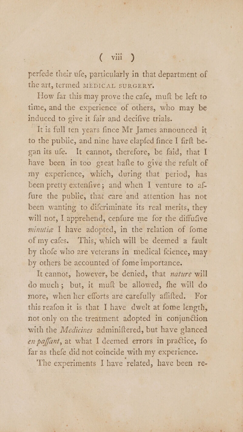 perfede their ufe, particularly in that department of the art, termed MEDICAL SURGERY. How far this may prove the cafe, muft be left to time, and the experience of others, who may be induced to give it fair and decifive trials. It is full ten years fince Mr James announced it | to the public, and nine have elapfed fince I firft be- gan its ufe. It cannot, therefore, be faid, that I have been in too great hafte to give the refult of my experience, which, during that period, has been pretty extenfive; and when I venture to af- fure the public, that care and attention has not been wanting to difcriminate its real merits, they will not, I apprehend, cenfure me for the diffufive minuti@ 1 have adopted, in the relation of fome of my cafes. ‘This; which will be deemed a fault by thofe who are veterans in medical f{cience, may by others be accounted of fome importance. It cannot, however, be denied, that nature will do much; but, it muft be allowed, fhe will do more, when her efforts are carefully aflifted. For this reafon it is that I have dwelt at fome length, not only on the treatment adopted in conjuntion with the Medicines adminiftered, but have glanced en paffant, at what I deemed errors in practice, fo far as thefe did not coincide with my experience. The experiments I have related, have been re-