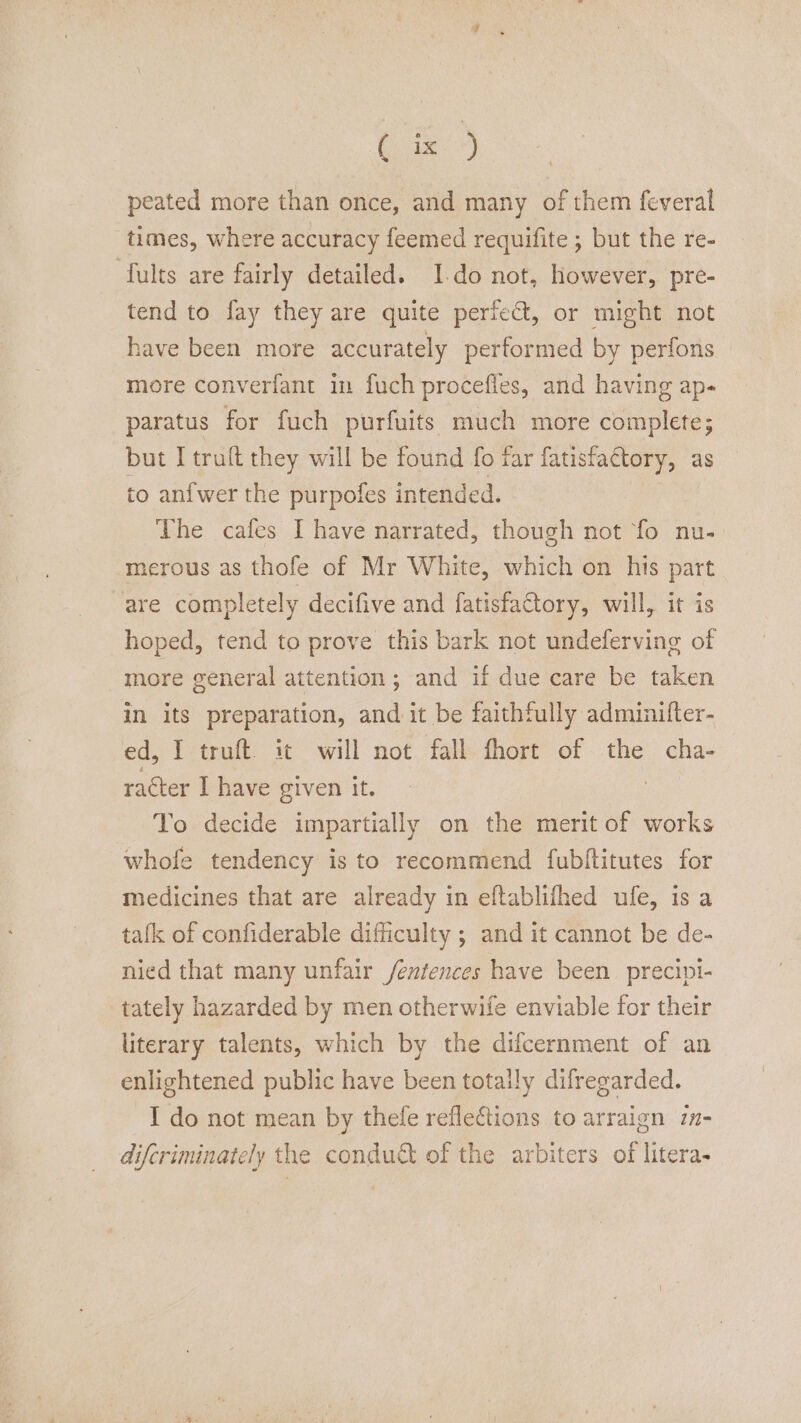 peated more than once, and many of them feveral times, where accuracy feemed requifite ; but the re- fults are fairly detailed. Ido not, however, pre- tend to fay they are quite perfect, or might not have been more accurately performed by perfons more converfant in fuch procefles, and having ap- paratus for fuch purfuits much more complete; but I truft they will be found fo far fatisfactory, as to anfwer the purpofes intended. The cafes I have narrated, though not fo nu-. merous as thofe of Mr White, which on his part are completely decifive and fatisfactory, will, it is hoped, tend to prove this bark not undeferving of more general attention; and if due care be taken in its preparation, and it be faithfully adminilter- ed, I truft. it will not fall fhort of the cha- racter I have given it. | To decide impartially on the merit of works whofe tendency is to recommend fubftitutes for medicines that are already in eftablifhed ule, is a tafk of confiderable difficulty ; and it cannot be de- nied that many unfair /entences have been precipt- tately hazarded by men otherwife enviable for their literary talents, which by the difcernment of an enlightened public have been totally difregarded. I do not mean by thele reflections to arraign in- difcriminately the conduct of the arbiters of litera-