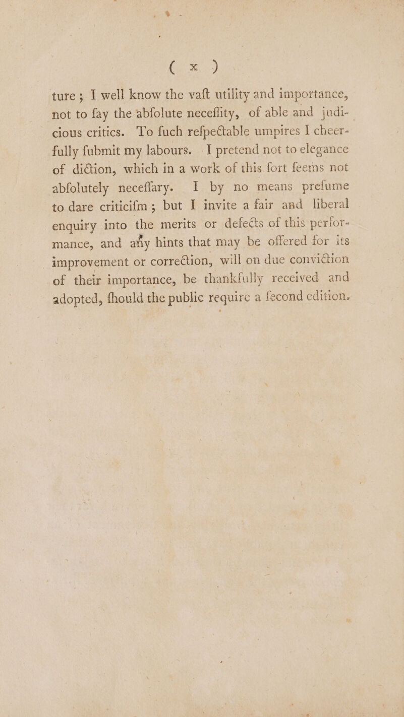 Oe ture ; I well know the vaft utility and importance, not to fay the abfolute neceflity, of able and judi- cious critics. To fuch refpectable umpires I cheer- fully fubmit my labours. I pretend not to elegance of diction, which in a work of this fort feems not abfolutely neceflary. I by no means prefume to dare criticifm ; but I invite a fair and liberal enquiry into the merits or defeéts of this perfor- mance, and afiy hints that may be offered for its improvement or corretion, will on due conviction of their importance, be thankfully received and adopted, fhould the public require a fecond edition.