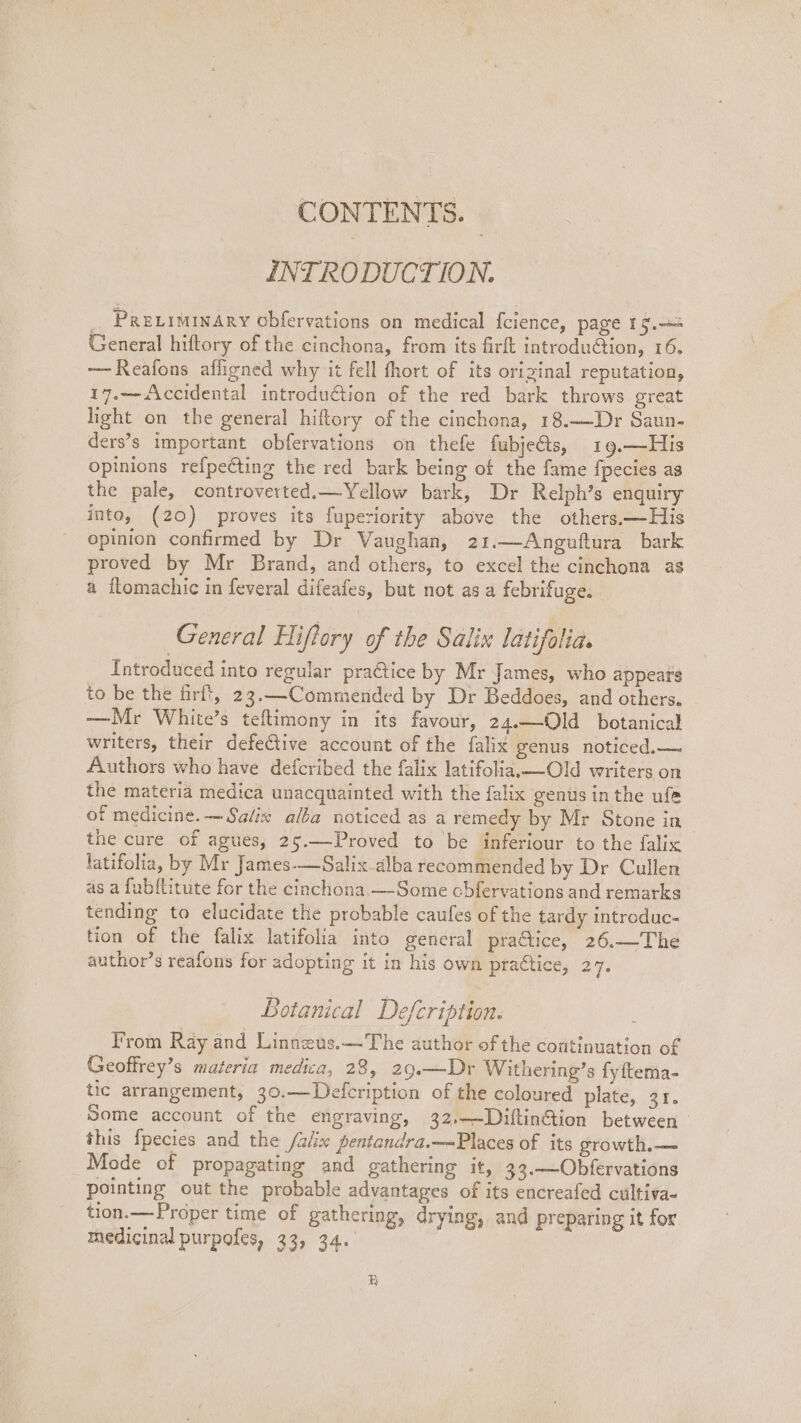 CONTENTS. INTRODUCTION. PRELIMINARY Obfervations on medical {cience, page 19. General hiftory of the cinchona, from its firft introdu@tion, 16. —Reafons affigned why it fell fhort of its original reputation, 17.— Accidental introduction of the red bark throws great light on the general hiftory of the cinchona, 18.—Dr Saun- ders’s important obfervations on thefe fubje@s, 19.—His opinions refpecting the red bark being of the fame fpecies as the pale, controverted.—Yellow bark, Dr Relph’s enquiry into, (20) proves its fuperiority above the others.—His opinion confirmed by Dr Vaughan, 21.—Anguftura bark proved by Mr Brand, and others, to excel the cinchona as a flomachic in feveral difeafes, but not as a febrifuge. General Hiflory of the Salix latifolia. Introduced into regular praétice by Mr James, who appears to be the firft, 23.—Commended by Dr Beddoes, and others. —Mr White’s teftimony in its favour, 24.—Old botanical writers, their defeGtive account of the falix genus noticed.— Authors who have defcribed the falix latifolia,—Old writers on the materia medica unacquainted with the falix gents in the ufe of medicine. — Salix alba noticed as a remedy by Mr Stone in the cure of agues, 25.—Proved to be inferiour to the falix latifolia, by Mr James-—Salix alba recommended by Dr Cullen as a fub{litute for the cinchona —Some cbfervations and remarks tending to elucidate the probable caufes of the tardy introduc- tion of the falix latifolia into general practice, 26.—The author’s reafons for adopting it in his own praétice, 27. Botanical Defcription. From Ray and Linneus.—The author of the continuation of Geoffrey’s materia medica, 28, 29.—Dr Withering’s fyftema- tic arrangement, 30.—Defcription of the coloured plate, or. Some account of the engraving, 32,—DiftinGion between this {pecies and the /alix pentandra.—-Places of its growth.— Mode of propagating and gathering it, 33.—Obfervations pointing out the probable advantages of its encreafed cultiva- tion.—Proper time of gathering, drying, and preparing it for medicinal purpofes, 33, 34. zB