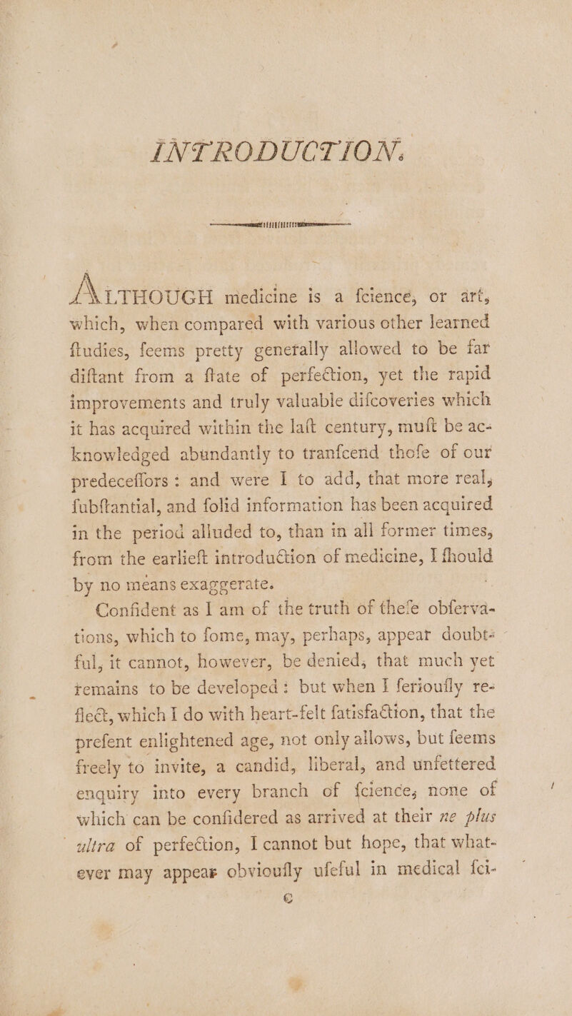 INTRODUCTION. oe mremrmmn! HY LE UE ET EY /A\trnover medicine is a feience, or art, which, when compared with various other learned ftudies, feems pretty generally allowed to be far diftant from a ftate of perfection, yet the rapid improvements and truly valuable difcoveries which it has acquired within the laft century, muft be ac- knowledged abundantly to tranfcend thofe of our predeceffors : and were I to add, that more real, fubftantial, and folid information has been acquired in the period alluded to, than in all former times, from the earlieft introduction of medicine, I fhould by no means exaggerate. Confident as | am of the truth of thele obferva- tions, which to fome, may, perhaps, appear doubt- ful, it cannot, however, be denied, that much yet temains to be developed: but when I ferioufly re- fleet, which I do with heart-felt fatisfaction, that the prefent enlightened age, not only allows, but feems freely to invite, a candid, liberal, and unfettered enquiry into every branch of {clence; none of which can be confidered as arrived at their xe plus ultra of perfection, I cannot but hope, that what- ever may appear obvioully ufeful in medical fei- €