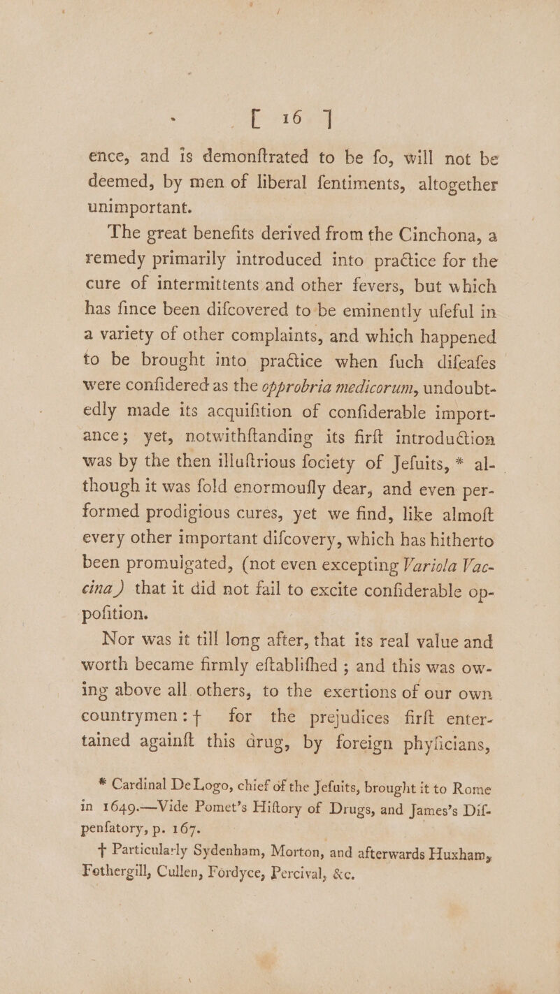 ae a Gee ence, and is demonftrated to be fo, will not be deemed, by men of liberal fentiments, altogether unimportant. The great benefits derived from the Cinchona, a remedy primarily introduced into praétice for the cure of intermittents and other fevers, but which has fince been difcovered to be eminently ufeful in a variety of other complaints, and which happened to be brought into practice when fuch difeafes were confidered as the opprobria medicorum, undoubt- edly made its acquifition of confiderable import- ance; yet, notwithf{tanding its firft introduction was by the then illuftrious fociety of Jefuits, * al-— though it was fold enormoufly dear, and even per- formed prodigious cures, yet we find, like almoft every other important difcovery, which has hitherto been promulgated, (not even excepting Variola Vac- cina_) that it did not fail to excite confiderable Op- pofition. Nor was it till long after, that its real value and worth became firmly eftablifhed ; and this was ow- ing above all others, to the exertions of our own countrymen: + for the prejudices firft enter- tained againft this drug, by foreign phyficians, * Cardinal De Logo, chief of the Jefuits, brought it to Rome in 1649.—Vide Pomet’s Hiftory of Drugs, and James’s Dif- penfatory, p. 167. . | t Particularly Sydenham, Morton, and afterwards Huxham, Fothergill, Cullen, Fordyce, Percival, &amp;c.