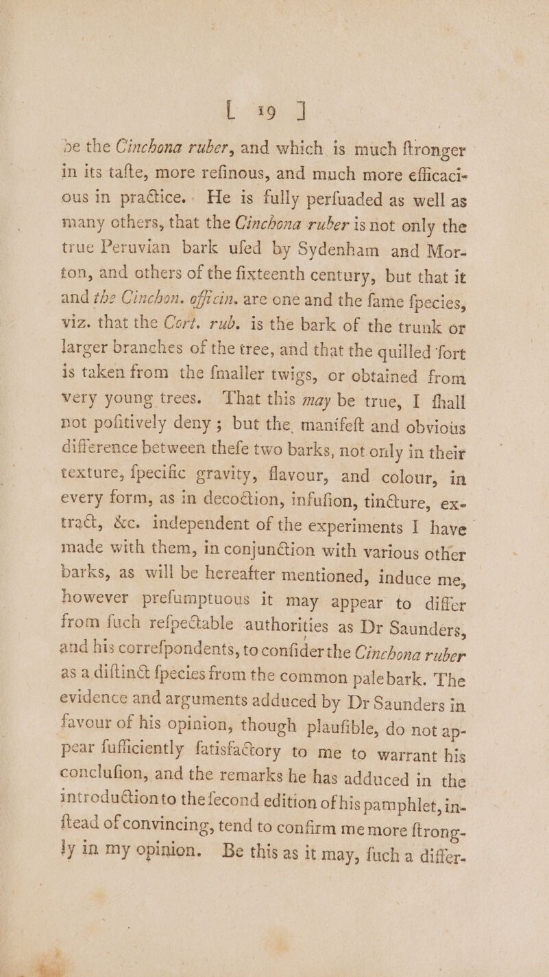 L 49 | oe the Cinchona ruber, and which is much ftronger in its tafte, more refinous, and much more eflicaci« ous in practice.» He is fully perfuaded as well as many others, that the Cinchona ruber is not only the true Peruvian bark ufed by Sydenham and Mor- ton, and others of the fixteenth century, but that it and the Cinchon. officin, are one and the fame {pecies, viz. that the Cort. rub. is the bark of the trunk or larger branches of the tree, and that the quilled fort is taken from the fmaller twigs, or obtained from very young trees. That this may be true, I thall not pofitively deny ; but the manifeft and obvious difference between thefe two barks, not.only in their texture, fpecific gravity, flavour, and colour, in every form, as in decoétion, infufion, tincture, ex- tract, &amp;c. independent of the experiments I have made with them, in conjundtion with various other barks, as will be hereafter mentioned, induce me, however prefumptuous it may appear to differ from fuch refpectable authorities as Dr Saunders, and his correfpondents, to confiderthe Cinchona ruber as a dillin&amp; fpecies from the common palebark. The evidence and arguments adduced by Dr Saunders in | favour of his opinion, though plaufible, do not ap- pear fufficiently fatisfactory to me to warrant his conclufion, and the remarks he has adduced in the introduction to the fecond edition of hig pamphlet, in- {tead of convincing, tend to confirm me more ftrong- ly in my opinion. Be this as it may, fuch a differ.