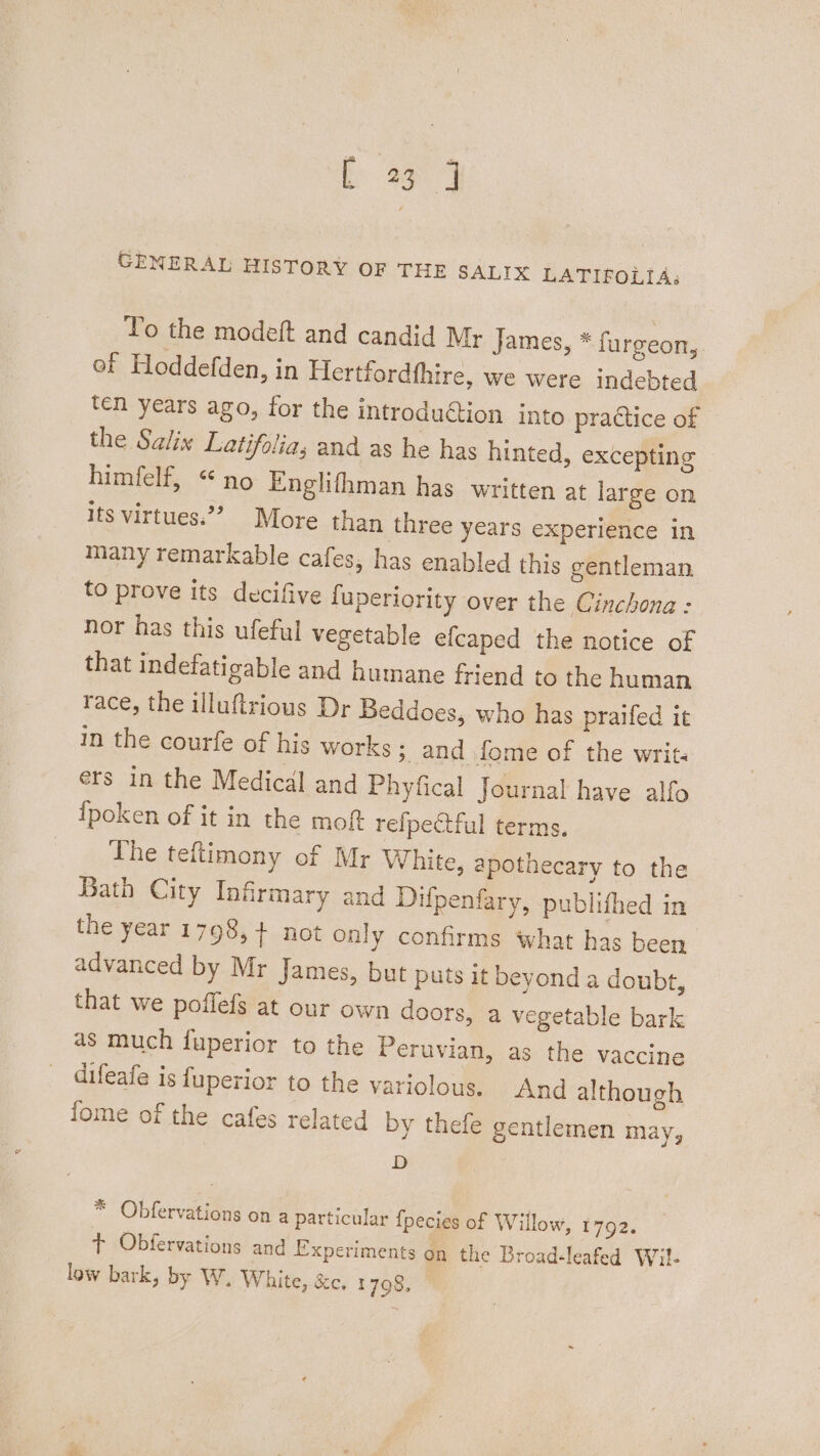 CENERAL HISTORY OF THE SALIX LATIFOLIA; To the modeft and candid Mr James, * furgeon, of Hoddefden, in Hertfordfhire, we were indebted ten years ago, for the introdu€tion into practice of the Salix Latifolia, and as he has hinted, excepting © himfelf, “no Englifhman has written at large on its virtues.’”? More than three years experience in many remarkable cafes, has enabled this gentleman to prove its decifive fuperiority over the Cinchona : nor has this ufeful vegetable efcaped the notice of that indefatigable and humane friend to the human race, the illuftrious Dr Beddoes, who has praifed it in the courfe of his works 3, and fome of the writ ers in the Medical and Phyfical Journal have alfo ipoken of it in the moft refpectful terms. The teftimony of Mr White, apothecary to the Bath City Infirmary and Difpenfary, publithed in the year 1798,+ not only confirms what has been advanced by Mr James, but puts it beyond a doubt, that we poflefs at our own doors, a vegetable bark as much fuperior to the Peruvian, as the vaccine difeafe is fuperior to the variolous. And although fome of the cafes related by thefe gentlemen may, D * Obfervations on a particular fpecies of Willow, iy G2. t Obfervations and Experiments on the Broad-leafed Wil- low bark, by W, White, &amp;c. 1798,