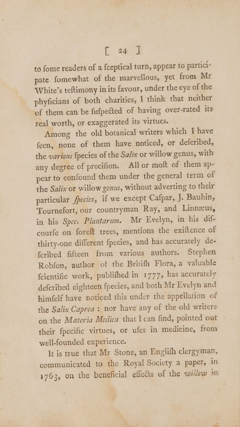 to fome readers of a fceptical turn, appear to partici- pate fomewhat of the marvellous, yet from Mr White’s teftimony in its favour, under the eye of the phyficians of both charities, 1 think that neither of them can be fufpeéted of having over-rated its real worth, or exaggerated its virtues. Among the old botanical writers which I have feen, none of them have noticed, or deferibed, the various fpecies of the Salix or willow genus, with any degree of precifion. All or moft of them ap- pear to confound them under the general term of the Salix or willow genus, without adverting to their particular fpecics, if we except Cafpar, J. Bauhin, Tournefort, our countryman Ray, and Linneus, in his Spec. Plantarum. Mr Evelyn, in his dif- courfe on foreft trees, mentions the exiftence of thirty-one different fpecies, and has accurately de- feribed fifteen from various authors. Stephen Robfon, author of the Britifh Flora, a valuable fcientifie work, publifhed in 1777, has accurately defcribed cighteen fpecies, and both Mr Evelyn and himfelf have noticed this under the appellation of the Salix Caprea : nor have any of the old writers on the Materia Medica that I can find, pointed out their fpecific virtues, or ufes in medicine, from well-founded experience. It is true that Mr Stone, an Englifh clergyman, communicated to the Royal Society a paper, in 1763, on the beneficial effects of the willow im