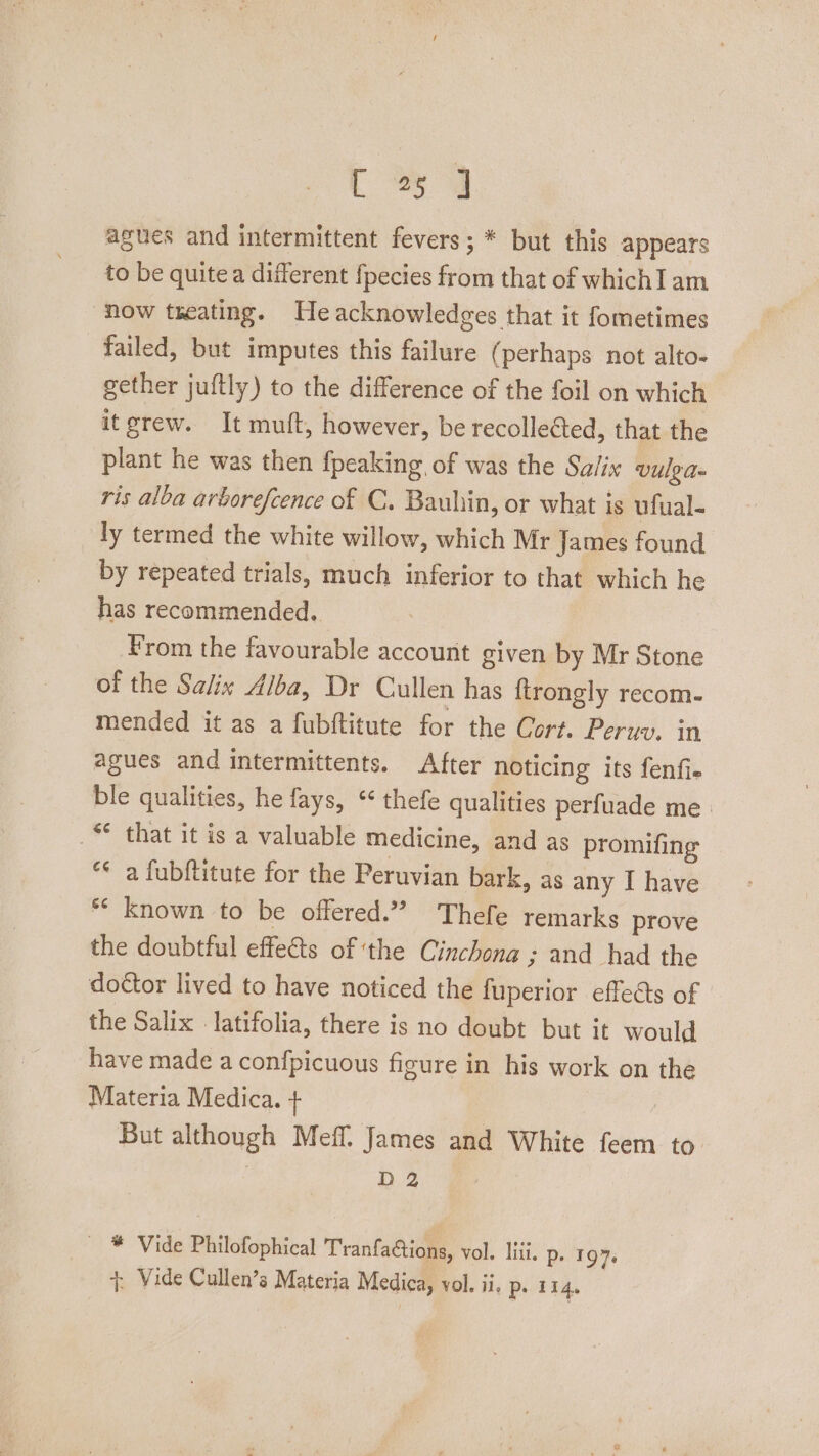 [34 agues and intermittent fevers; * but this appears to be quitea different fpecies from that of which] am now treating. Heacknowledees that it fometimes failed, but imputes this failure (perhaps not alto- gether juftly) to the difference of the foil on which itgrew. It mutt, however, be recollected, that the plant he was then {peaking of was the Salix vulga ris alba arborefcence of C. Bauhin, or what is ufual- ly termed the white willow, which Mr James found by repeated trials, much inferior to that which he has recommended. From the favourable account given by Mr Stone of the Salix Alba, Dr Cullen has {trongly recom. mended it as a fubftitute for the Cort. Peruv. in agues and intermittents. After noticing its fenfie ble qualities, he fays, * thefe qualities perfuade me. _“ that it is a valuable medicine, and as promifing “* a fubftitute for the Peruvian bark, as any I have ** known to be offered.” Thefe remarks prove the doubtful effets of ‘the Cinchong ; and had the doctor lived to have noticed the fuperior effects of the Salix latifolia, there is no doubt but it would have made a confpicuous figure in his work on the Materia Medica. + But although Mefl. James and White feem to D2 _ ¥ Vide Philofophical Tranfa@ions, vol. lili. p. 197. +, Vide Cullen’s Materia Medica, vol. ii, p. 114.