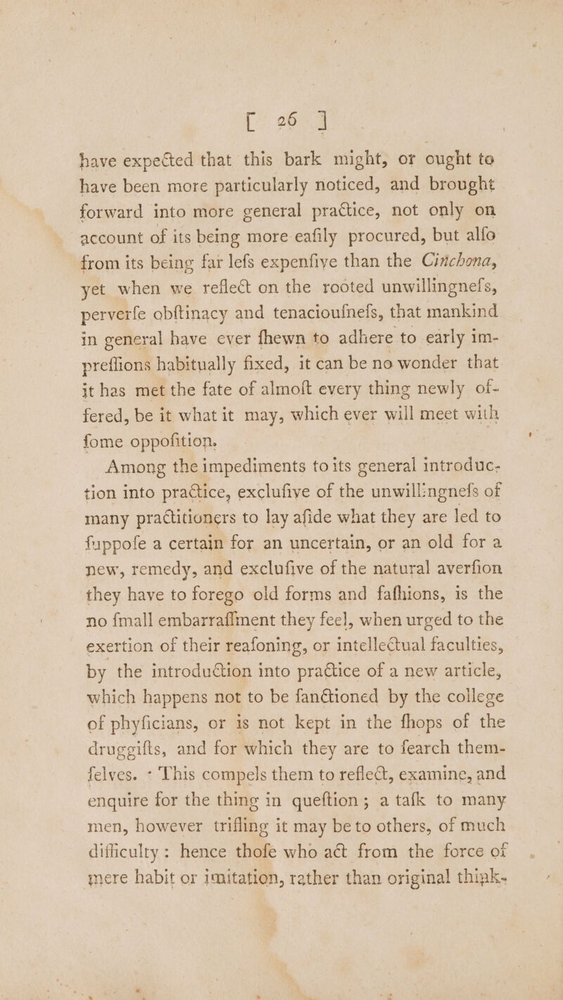 [*! 2654 have expected that this bark might, or ought to have been more particularly noticed, and brought forward into more general practice, not only on account of its being more eafily procured, but alfo from its being far lefs expenfiye than the Cirichona, yet when we reflect on the rooted unwillingnefs, perverfe obftinacy and tenacioufnefs, that mankind in general have ever fhewn to adhere to early im- preflions habitually fixed, it can be no wonder that it has met the fate of almoft every thing newly of- fered, be it what it may, which ever will meet with fome oppofition, | Among the impediments to its general introduc- tion into practice, exclufive of the unwill:ngnefs of many practitioners to lay afide what they are led to fuppofe a certain for an uncertain, or an old for a new, remedy, and exclufive of the natural averfion they have to forego old forms and fafhions, is the no {mall embarraffment they feel, when urged to the exertion of their reafoning, or intellectual faculties, by the introdution into pradtice of a new article, which happens not to be fanétioned by the college of phyficians, or is not kept in the fhops of the druggifts, and for which they are to fearch them- felves. - This compels them to reflect, examine, and enquire for the thing in queftion; a tafk to many men, however trifling it may be to others, of much difficulty: hence thofe who act from the force of mere habit or imitation, rather than original thiak-
