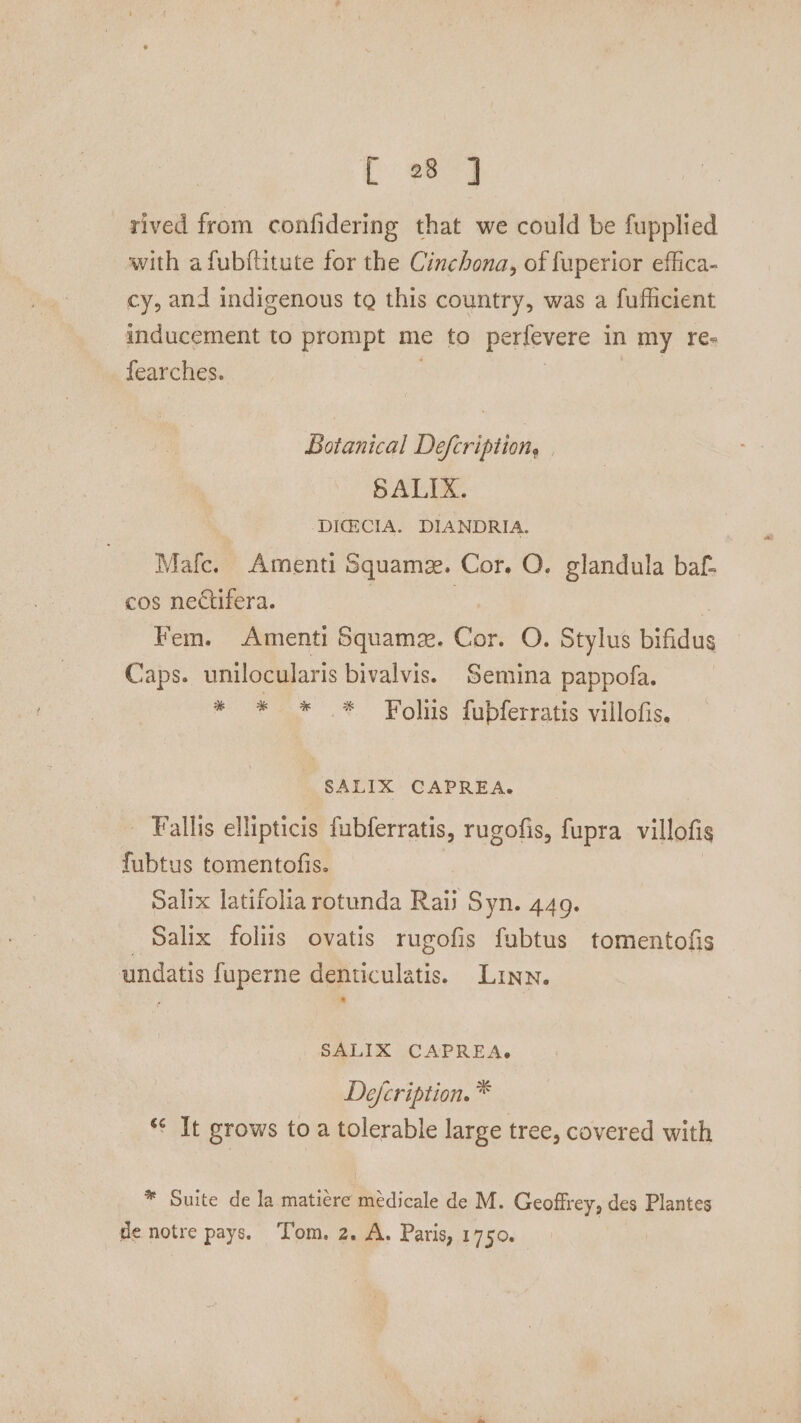 [ 28 ] rived from confidering that we could be fupplied with afubftitute for the Cinchona, of fuperior effica- cy, and indigenous tg this country, was a fuflicient inducement to prompt me to perfevere in my re- Searches. | | Botanical Defcription, SALIX. -DICECIA. DIANDRIA. Malc. Amenti Squamz. Cor. Q. glandula baf- cos nectifera. | é Fem. Amenti Squame. Cor. O. Stylus bifidus Caps. unilocularis bivalvis. Semina pappofa. * * * * Foliis fubferratis villofis. SALIK CAPREA. - Fallis ellipticis fubferratis, rugofis, fupra villofis fubtus tomentofis. Salix latifolia rotunda Raii Syn. 449. Salix foliis ovatis rugofis fabtus tomentofis undatis fuperne denticulatis. Linn. SALIX CAPREA. Defcription. * *¢ It grows toa tolerable large tree, covered with * Suite de la maticre medicale de M. Geoffrey, des Plantes