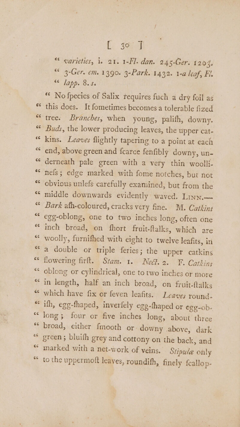 a r L 4 “ warieties, 1. 21. 1-Fl. dan. 245-Ger. 1204. “° 3-Ger. em. 1390. 3-Park. 1432. 1-a leaf, Fl. <* Japp. 8. this does. It fometimes becomes a tolerable fized tree. Branches, when young, palifh, downy. Buds, the lower producing leaves, the upper cat- kins. Leaves flightly tapering to a point at each end, above green and fearce fenfibly downy, un- nels; edge marked with fome notches, but not obvious unlefs carefully examined, but from the middle downwards evidently waved. Linn.— Bark afh-coloured, cracks very fine. M. Cathins egg-oblong, one to two inches long, often one inch broad, on fhort fruit-flalks, which are woolly, furnifhed with eight to twelve leafits, in a double or triple feries; the upper catkins flowering firft. Stam. 1. Ne. 2.. ¥. Cathins oblong or cylindrical, one to two inches or more in length, half an inch broad, on fruit-ftalks which have fix or feven leafits. Leaves round- ifh, egg-fhaped, inverfely ege-fhaped or egg-ob- long; four or five inches long, about three broad, either fmooth or. downy above, dark green ; bluifh grey and cottony on the back, and marked with a net-work of veins. Stipule only to the uppermoft leaves, roundifh, finely fcallop-