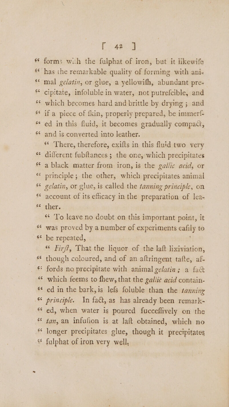 A ec forms with the fulphat of iron, but it likewife has the remarkable quality of forming with ani- mal gelatin, or glue, a yellowifh, abundant pre- cipitate, infoluble in water, not putrefcible, and which becomes hard and brittle by drying ; and if a piece of f{kin, properly prepared, be immert- ed in this fluid, it becomes gradually compact, and is converted into leather. ** There, therefore, exifts in this fluid two very a black matter from iron, is the gallic acid, or principle; the other, which precipitates animal gelatin, or glue, is called the tanning principle, on account of its efficacy in the preparation of lea- ther. | ‘* ‘lo leave no doubt on this important point, it was proved by a number of experiments calily to be repeated, “ Firff, That the liquor of the laft lixiviation, though coloured, and of an aftringent tafte, af- which feems to fhew, that the gallic acid contain- ed in the bark,is lefs foluble than the tanning principle. In fact, as has already been remark- ed, when water is poured fucceflively on the fan, an infufion is at laft obtained, which no longer precipitates glue, though it precipitates fulphat of iron very well,