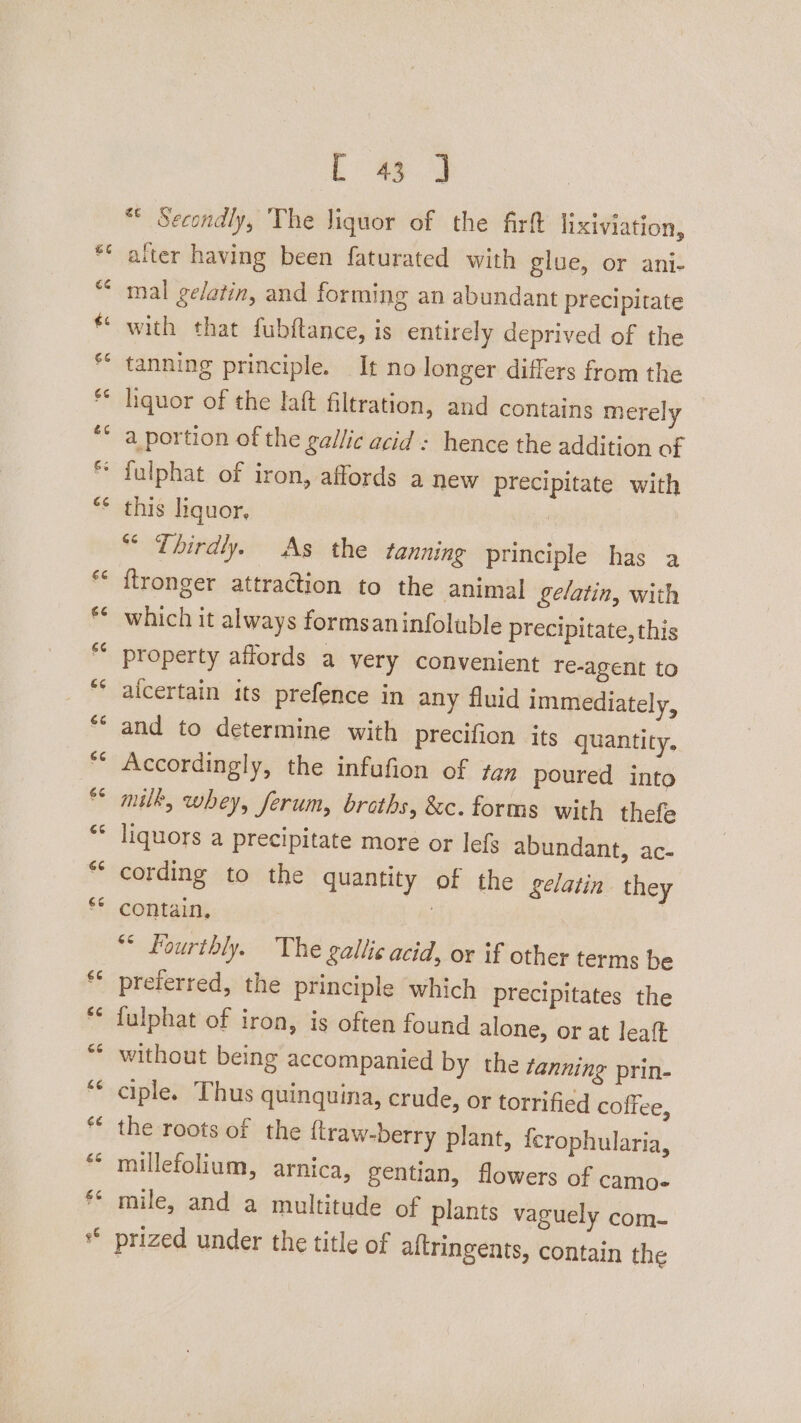 “eN Cay a aN oi a) @ A Lal Cal an 2 an i 4 ** Secondly, ‘The liquor of the firft lixiviation, alter having been faturated with glue, or ani- mal gelatin, and forming an abundant precipitate with that fubftance, is entirely deprived of the tanning principle. It no longer differs from the liquor of the laft filtration, and contains merely a portion of the gallic acid : hence the addition of this liquor, *“* Thirdly. As the tanning principle has a ftronger attraction to the animal gelatin, with which it always formsaninfoluble precipitate, this property affords a very convenient re-agent to alcertain its prefence in any fluid immediately, and to determine with precifion its quantity. Accordingly, the infufion of tan poured into milk, whey, ferum, broths, &c. forms with thefe liquors a precipitate more or lefs abundant, ac- cording to the quantity of the gelatin they contain, Fourthly. The gallic acid, or if other terms be preferred, the principle which precipitates the fulphat of iron, is often found alone, or at leaft without being accompanied by the tanning prin- ciple. Thus quinquina, crude, or torrified coffee, the roots of the {traw-berry plant, {crophularia, millefolium, arnica, gentian, flowers of camo- mile, and a multitude of plants vaguely com- prized under the title of altringents, contain the
