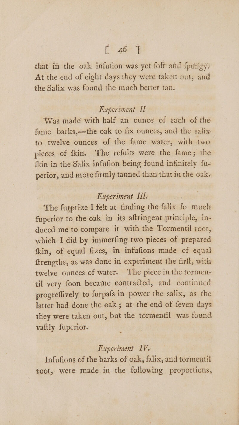 E46 | that in the oak infufion was yet foft and fpuricy: At the end of eight days they were taken out, and the Salix was found the much better tan. Experiment II ‘Was made with half an ounce of each of the fame barks,—the oak to fix ounces, and the salix: to twelve ounces of the fame water, with two pieces of fkin. The refults were the fame; the fkin in the Salix infufion being found infinitely fu- perior, and more firmly tanned than that in the oak. Experiment IIIs | The furprize I felt at finding the falix fo much fuperior to the oak in its aftringent principle, in- duced me to compare it with the Tormentil root, which I did by immerfing two pieces of prepared fkin, of equal fizes, in infufions made of equal ftrengths, as was done in experiment the firft, with twelve ounces of water. ‘The piece in the tormen- til very foon became contracted, and continued progreflively to furpafs in power the salix, as the latter had done the oak ; at the end of feven days they were taken out, but the tormentil was found vaftly fuperior. Experiment IV. Infufions of the barks of oak, falix, and tormentil root, were made in the following proportions,