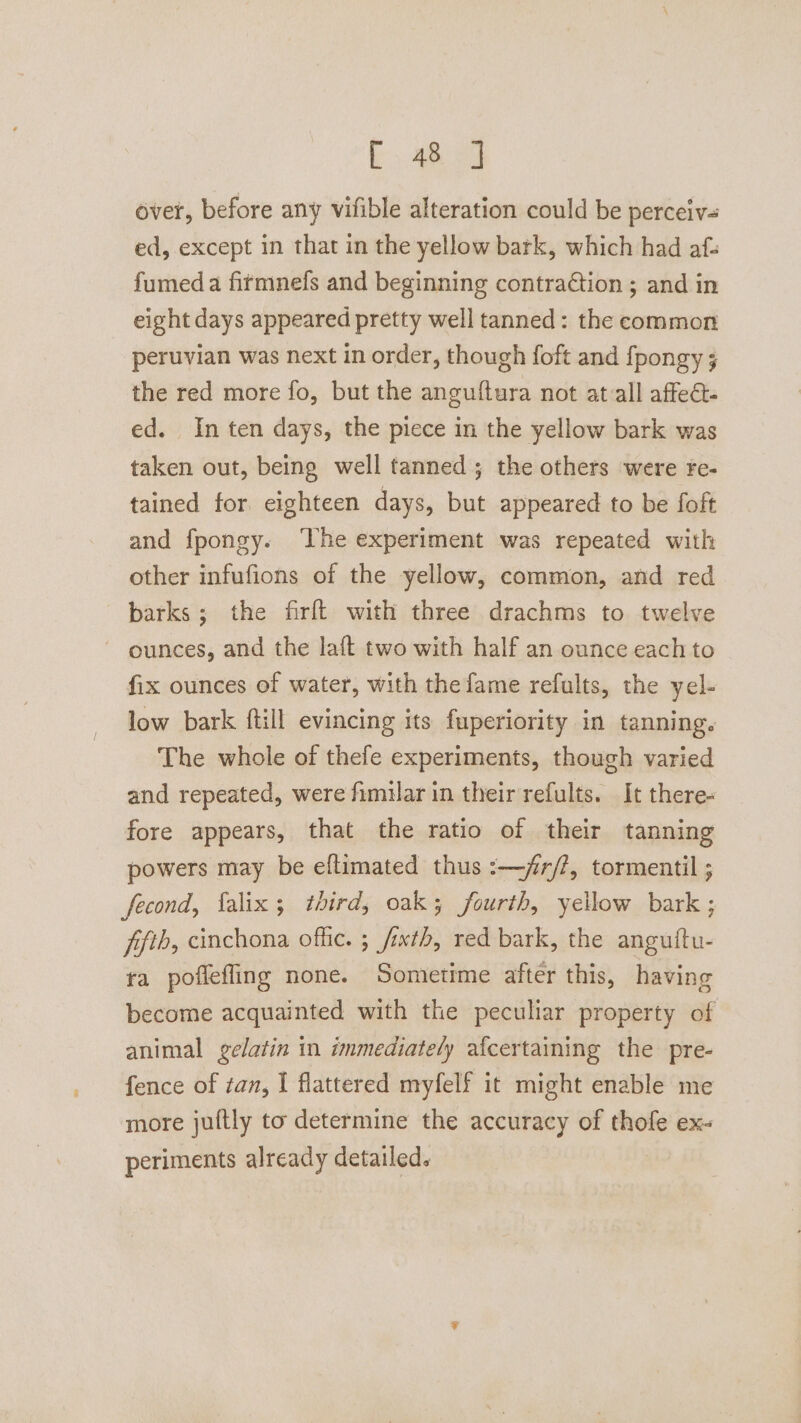 i). 4a 2 over, before any vifible alteration could be perceiv= ed, except in that in the yellow bark, which had af- fumed a fitmnefs and beginning contraction ; and in eight days appeared pretty well tanned: the common peruvian was next in order, though foft and fpongy ; the red more fo, but the anguftura not at-all affeét- ed. In ten days, the piece in the yellow bark was taken out, being well tanned; the others were fe- tained for eighteen days, but appeared to be foft and fpongy. ‘The experiment was repeated with other infufions of the yellow, common, and red barks; the firft with three drachms to twelve ounces, and the laft two with half an ounce each to fix ounces of water, with the fame refults, the yel- low bark ftill evincing its fuperiority in tanning. The whole of thefe experiments, though varied and repeated, were fimilar in their refults. It there- fore appears, that the ratio of their tanning powers may be eflimated thus :—jr/?, tormentil ; fecond, falix; third, oak; fourth, yellow bark; fifth, cinchona offic. ; fixtb, red bark, the anguitu- ta poflefling none. Sometime after this, having become acquainted with the peculiar property of animal gelatin in immediately af{certaining the pre- fence of tan, I flattered myfelf it might enable me more jultly to determine the accuracy of thofe ex- periments already detailed.