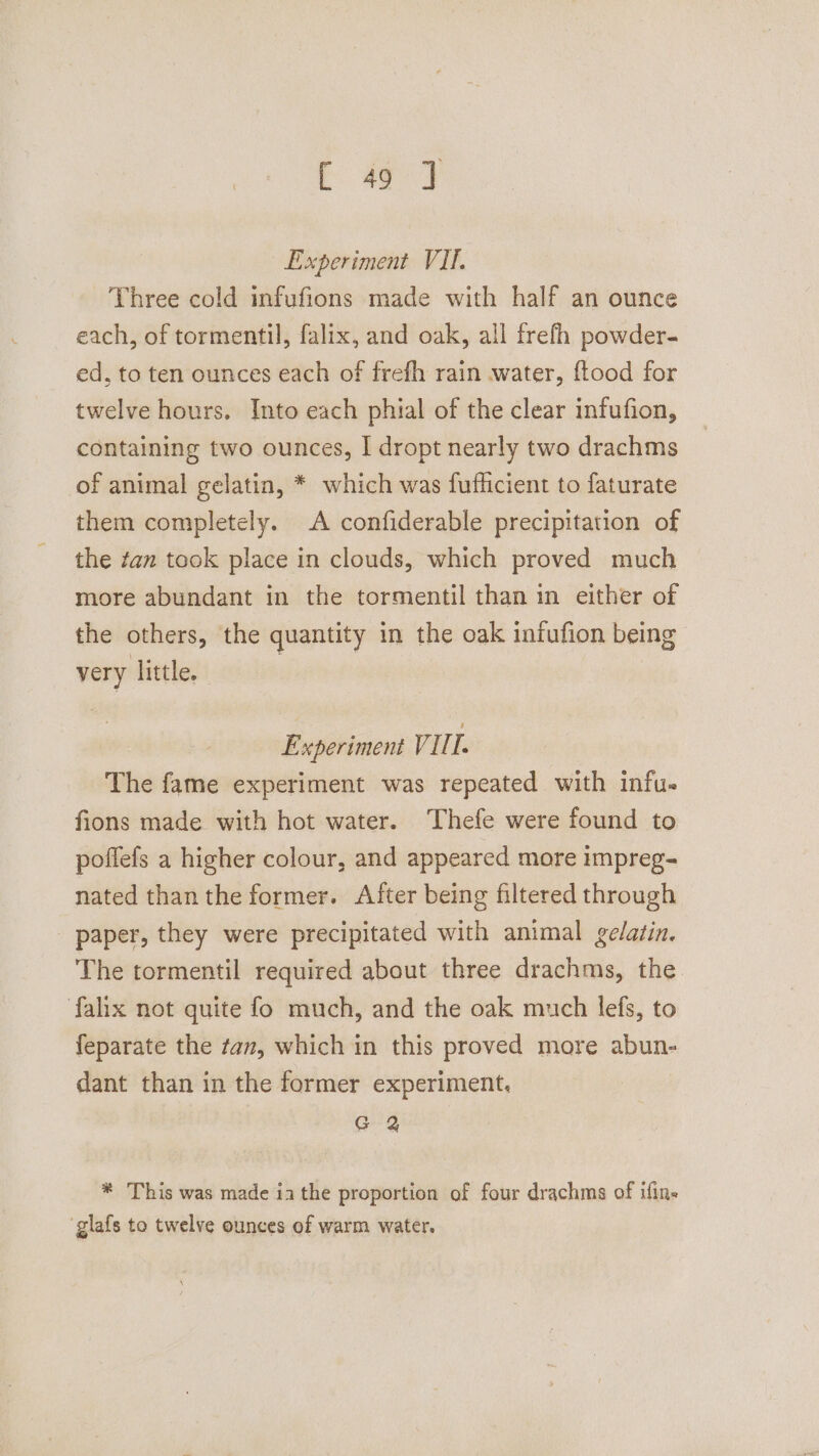 aged Experiment VII. Three cold infufions made with half an ounce each, of tormentil, falix, and oak, all frefh powder. ed, to ten ounces each of frefh rain water, ftood for twelve hours. Into each phial of the clear infufion, containing two ounces, I dropt nearly two drachms of animal gelatin, * which was fufficient to faturate them completely. A confiderable precipitation of the zan took place in clouds, which proved much more abundant in the tormentil than in either of the others, the quantity in the oak infufion being very little. Experiment Vil. The fame experiment was repeated with infu. fions made with hot water. Thefe were found to poffefs a higher colour, and appeared more impreg- nated than the former. After being filtered through paper, they were precipitated with animal gelatin. The tormentil required about three drachms, the falix not quite fo much, and the oak much lefs, to feparate the tan, which in this proved more abun- dant than in the former experiment. G 2 * This was made ia the proportion of four drachms of ifine glafs to twelve ounces of warm water.