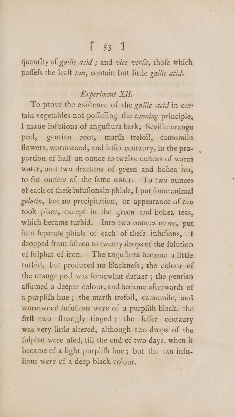 r oe quantity of gallic acid ; and vice ver/a, thofé which poffefs the leaft tan, contain but little gallic acid. Experiment XII. To prove the exiftence of the gailie acid in cers tain vegetables not poflefling the tanning principle, I made infufions of anguftura bark, Seville orange peel; gentian root, marth trefoil, camomile flowers, wormwood, and lefler centaury, in the pros portion of half an ounce totwelve oufces of warm water, and two drachms of green and bohea tea, to fix ounces of the fame water. To two ounces of each of thefe infufionsin phials, I put fome animal gelatin, but no precipitation, or appearance of tax took place, except in the green and bohea teas, which became turbid. Into two ounces more, put into feparate phials of each of thefe infufions, I dropped from fifteen to twenty drops of the folution of fulphat of iron. The anguftura became a little turbid, but produced no blacknefs; the colour of the orange peel was fomewhat darker ; the gentian aflumed a deeper colour, and became afterwards of a purplifh hue; the marth trefoil, camomile, and wormwood infufions were of a purplifh black, the firft two flrongly tinged ; the lefler centaury was very little altered, although 100 drops of the fulphat were ufed, till the end of two days, when it became of a light purplifh hue; but the tan infu-— fions were of a deep black colour.