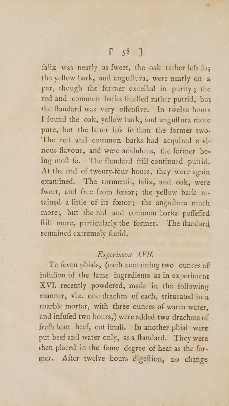 [seed falix was nearly as fweet, the oak rather lefs fo; the yellow bark, and anguftura, were nearly on a par, though the former excelled in purity ; the red and common barks fmelled rather putrid, but the {tandard was very offenfive. In twelve hours T found the oak, yellow bark, and anguftura more pure, but the latter lefs fo than the former two. ‘The red and common barks had acquired a vi- nous flavour, and were acidulous, the former be- ing molt fo. The ftandard ftill continued putrid. At the end of twenty-four hours, they were again examined. ‘The tormentil, falix, and oak, were {weet, and free from foetor; the yellow bark re- tained. a little of its foetor; the anguftura much more; but the red and common barks poffeffed {till more, particularly the former. The ftandard remained extremely foetid, | Experiment XVIL To feven phials, (each containing two ounces of infufion of the fame ingredients as in experiment XVI recently powdered, made in the following manner, viz. one drachm of each, triturated in a marble mortar, with three ounces of warm water, and infufed two hours,) were added two drachms of frefh lean beef, cut {mall. In another phial were put beef and water only, asa ftandard. They were then placed in the fame degree of heat as the for- mer. «After twelve hours digeftion, no change