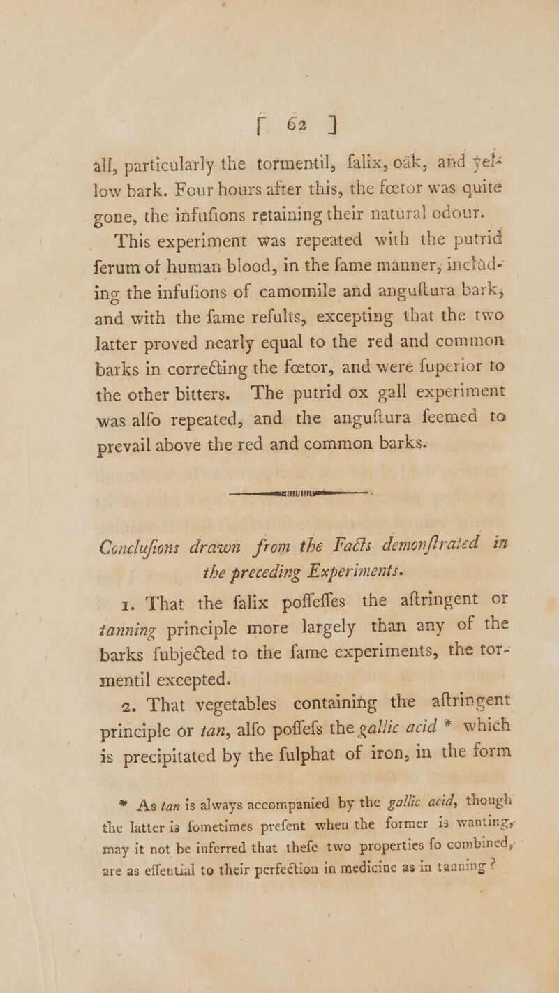 all, particularly the tormentil, falix, oak, and sels low bark. Four hours after this, the foetor was quite gone, the infufions retaining their natural odour. This experiment was repeated with the putrid ferum of human blood, in the fame manner, includ- ing the infufions of camomile and angultura bark; and with the fame refults, excepting that the two latter proved nearly equal to the red and common barks in correcting the foetor, and were fuperior to the other bitters. The putrid ox gall experiment was alfo repeated, and the anguftura feemed to prevail above the red and common barks. ame eNOS EG HEAL | FL APA, Conclufions drawn from the Faéts demonftrated in the preceding Experiments. 1. That the falix poffefles the aftringent or fanning principle more largely than any of the barks fubjected to the fame experiments, the tor- mentil excepted. 2. That vegetables containing the aftringent principle or tan, alfo poffefs the gallic acid * which is precipitated by the fulphat of iron, in the form * As tan is always accompanied by the gallic acid, though the latter is fometimes prefent when the former is wanting, may it not be inferred that thefe two properties fo combined, - are as eflential to their perfeftion in medicine as in tanning e