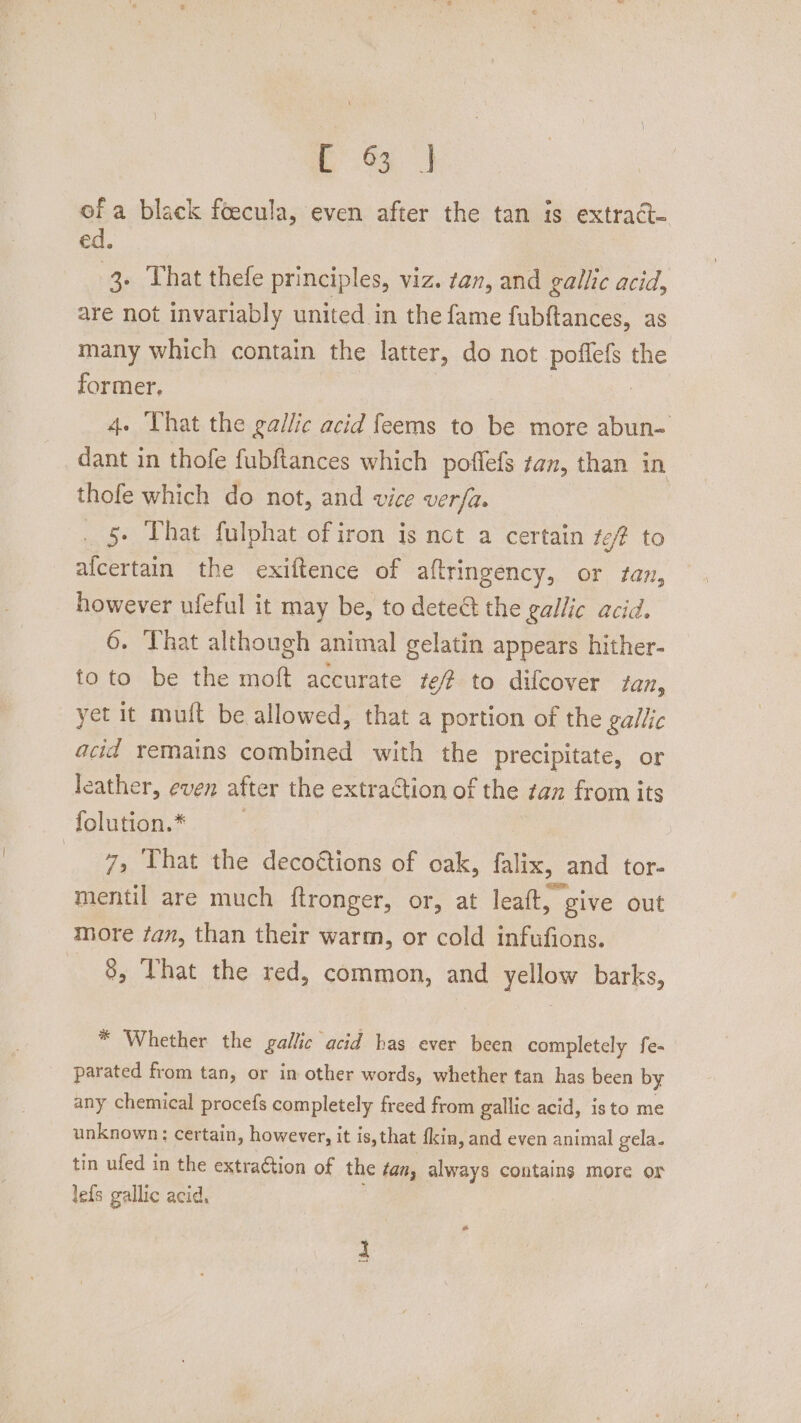 of a black foecula, even after the tan is extract- ed. 3. That thefe principles, viz. tan, and gallic acid, are not invariably united in the fame fubftances, as many which contain the latter, do not poflefs the former, . 4. That the gallic acid feems to be more abun- dant in thofe fubftances which poffefs tan, than in thofe which do not, and vice verfa. _ 5. That fulphat of iron is nct a certain te? to alcertain the exiftence of aftringency, or tan, however ufeful it may be, to detect the gallic acid. 6. That although animal gelatin appears hither- toto be the moft accurate te7 to difcover tan, yet it mult be allowed, that a portion of the gallic acid remains combined with the precipitate, or leather, even after the extraction of the tan from its folution.* | 7, That the decoétions of oak, falix, and tor- mentil are much ftronger, or, at leaft, ¢ give out more fan, than their warm, or cold infufions. 8, Vhat the red, common, and yellow barks, * Whether the gallic acid has ever been completely fe- parated from tan, or in other words, whether tan has been by any chemical procefs completely freed from gallic acid, isto me unknown: certain, however, it is, that fkin, and even animal gela. tin ufed in the extraGtion of the tan, always contains more or lefs gallic acid,