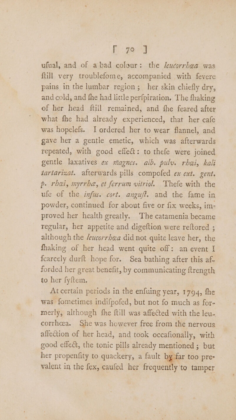 EC aactm ufual, and of abad colour: the /eucorrhea was {till very troublefome, accompanied with fevere pains in the lumbar region ; her skin chiefly dry, and cold, and fhe had little perfpiration, The fhaking of her head ftill remained, and fhe feared after was hopelefs. I ordered her to wear flannel, and gave her a gentle emetic, which was afterwards repeated, with good efle&amp;: to thefe were joined gentle laxatives ex miagnes. alb. pulv. rhai, kali tartarizat. afterwards pills compofed ex ext. gent. p. rhei, myrrbe, et ferrum vitriol. Thefle with the - ule of the infus. cort. anguff. and the fame in powder, continued for about five or fix weeks, im- proved her health greatly. The catamenia became regular, her appetite and digeftion were reftored ; although the /ewcorrhaa did not quite leave her, the fhaking of her head went quite off: an event I fcarcely durft hope for. Sea bathing after this af. forded her great benefit, by communicating feng to her fyftem. At certain periods in the enfuing year, 1794, fhe was fometimes indifpofed, but not fo much as for- merly, although fhe ftill was affected with the leu. corrheea. She was however free from the nervous affection of her head, and took occafionally, with good effect, the tonic pills already mentioned ; but her propenfity to quackery, a fault by 4 valent in the fex, caufed her frequently. to tamper