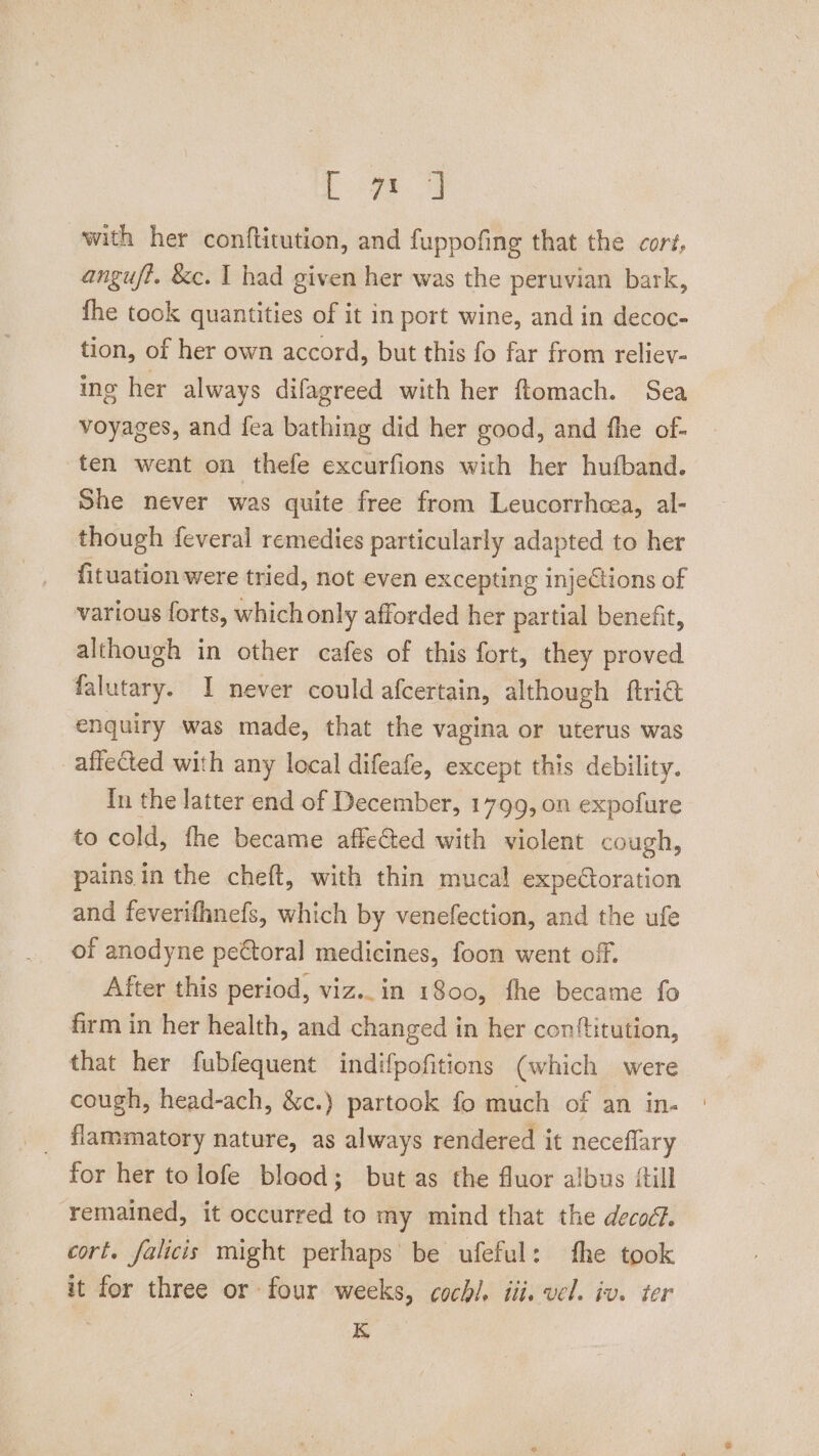 Les with her conftitution, and fuppofing that the cort, anguf?. &amp;c. | had given her was the peruvian bark, fhe took quantities of it in port wine, and in decoc- tion, of her own accord, but this fo far from reliev- ing her always difagreed with her flomach. Sea voyages, and fea bathing did her good, and fhe of- ten went on thefe excurfions with her hufband. She never was quite free from Leucorrhcea, al- though feveral remedies particularly adapted to her fituation were tried, not even excepting injections of various forts, which only afforded her partial benefit, although in other cafes of this fort, they proved falutary. I never could afcertain, although ftria enquiry was made, that the vagina or uterus was affected with any local difeafe, except this debility. In the latter end of December, 1799, on expofure to cold, fhe became affected with violent cough, painsin the cheft, with thin mucal expedtoration and feverifhnefs, which by venefection, and the ufe of anodyne pettoral medicines, foon went of. After this period, viz. in 1800, fhe became fo firm in her health, and changed in her conftitution, that her fubfequent indifpofitions (which were cough, head-ach, &amp;c.) partook fo much of an in- flammatory nature, as always rendered it neceflary for her to lofe blood; but as the fluor albus {till ‘remained, it occurred to my mind that the decoc?. cort. falicis might perhaps be ufeful: fhe took it for three or four weeks, coch/. iii. vel. iv. ter K