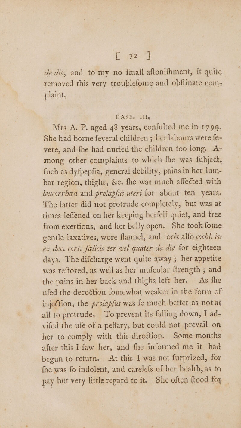 de die, and to my no fmall aftonifhment, it quite removed this very troublefome and obftinate com- plaint, CASE. Ill. Mrs A. P. aged 48 years, confulted me in 17-99. She had borne feveral children ; her labours were fe- vere, and fhe had nurfed the children too long. A- mong other complaints to which fhe was fubjec, fuch as dyfpepfia, general debility, pains in her lum- bar region, thighs, &amp;c. fhe was much affected with leucorrhea and prolapfus uteri for about ten years. The latter did not protrude completely, but was at times leffened on her keeping herfelf quiet, and free from exertions, and her belly open. She took fome gentle laxatives, wore flannel, and took allo cochi. iv ex dec. cort. falicis ter vel quater de die for eighteen days. The difcharge went quite away ; her appetite was teftored, as well as her mufcular ftrength ; and the pains in her back and thighs left her. As fhe ufed the deco€&amp;tion fomewhat weaker in the form of injeGtion, the prolap/us was fo much better as not at all to protrude. To prevent its falling down, I ad- vifed the ufe of a peffary, but could not prevail on her to comply with this direction. Some months after this I faw her, and fhe informed me it had begun to return. At this I was not furprized, for fhe was fo indolent, and carelefs of her health, as to pay but very little regard toit. She often {toad fox ,