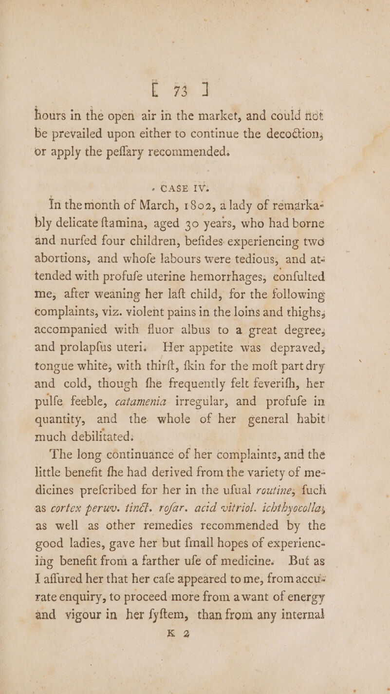 Lae 4 hours in the open air in the market, and could itot be prevailed upon either to continue the decoction, or apply the peflary recommended. » CASE IV. In the month of March, 1802, alady of remarka: bly delicate ftamina, aged 30 years, who had borne and nurfed four children, befides. experiencing two abortions, and whofe labours were tedious, and at tended with profufe uterine hemorrhages; confulted me, after weaning her laft child, for the following complaints, viz. violent pains in the loins and thighs; accompanied with fluor albus to a great degree, and prolapfus uteri: Her appetite was depraved, tongue white, with thirft, fkin for the moft part dry and cold, though fhe frequently felt feverifh, her pulfe feeble, catamenia irregular, and profufe in quantity, and the whole of her general habit! much debilitated: The long continuance oi f her complaints, and the little benefit fhe had derived from the variety of me- dicines prefcribed for her in the ufual routine, fuch as cortex peruv. tinél. rofar. acid vitriol. ichthyocollas as well as other remedies recommended by the goed ladies, gave her but {mall hopes of experienc- ing benefit from a farther ufe of medicine. But as I affured her that her cafe appeared to me, fromaccu rate enquiry, to proceed more from awant of energy and vigour in her fyftem, than from any internal