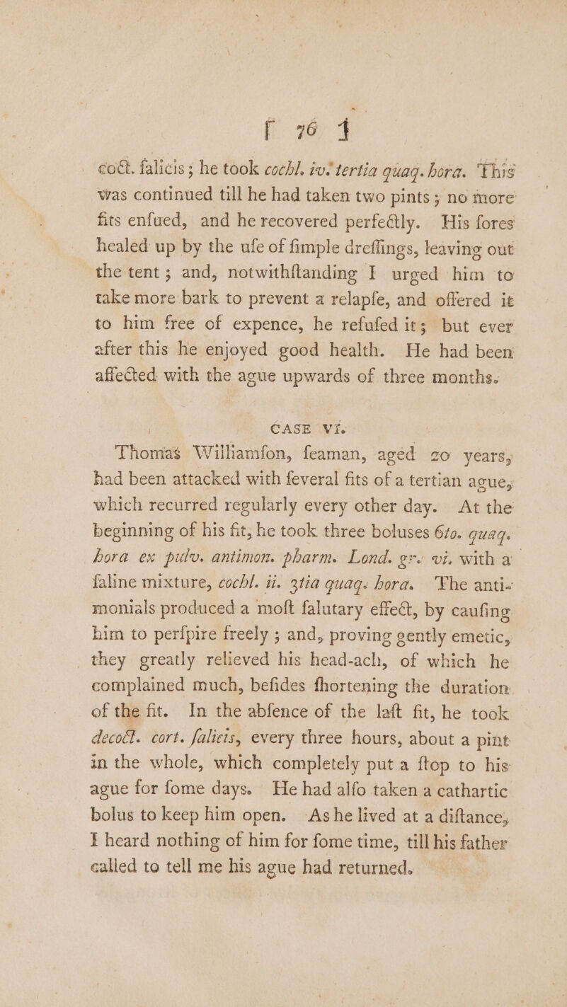 ee ae cott. falicis ; he took cochl. iv. tertia guagq. hora. Thig was continued till he had taken two pints ; no more fits enfued, and he recovered perfeétly. His fores healed up by the ufe of fimple dreffings, leaving out the tent; and, notwithftanding I urged him to take more bark to prevent a relapfe, and offered it to him free of expence, he refufed it; but ever after this he enjoyed good health. He had been affected with the ague upwards of three months. | CASE VI. Thomas Williamfon, feaman, agéd zo years, had been attacked with feveral fits of a tertian ague, which recurred regularly every other day. At the beginning of his fit, he took three boluses 67o. quad. hora ex pulv. antimon. pharm. Lond. gr. vi. with a faline mixture, cochl. i. 3tia quaq: hora. Fhe anti- monials produced a moft falutary effect, by caufing him to perfpire ireely ; and, proving gently emetic, _ they greatly relieved his head-ach, of which he complained much, befides fhortening the duration of the fit. In the abfence of the laft fit, he took decoét. cort. falicis, every three hours, about a pint in the whole, which completely put a ftop to his: ague for fome days. He had alfo taken a cathartic bolus to keep him open. Ashe lived at a diftance,; E heard nothing of him for fome time, till his father called to tell me his ague had returned. —