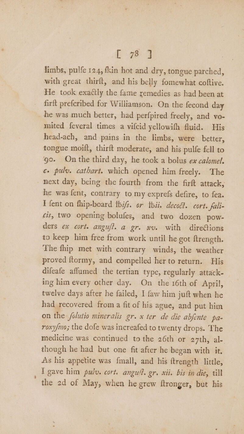 LE wd limbs, pulfe 124, fkin hot and dry, tongue parched, with great thirft, and his belly fomewhat coftive. He took exactly the fame remedies as had been at firit preferibed for Williamson. On the fecond day _ he was much better, had perfpired freely, and vo- mited feveral times a vifcid yellowifh fluid. His head-ach, and pains in the limbs, were better, tongue moifl, thirft moderate, and his pulfe fell to ‘go. On the third day, he took a bolus ex calomel. é» pulvy. cathart. which opened him freely. The ext day, being the fourth from the firft attack, he was fent, contrary to my exprefs defire, to fea. Efent on fhip-board ibis. or tbii. decoét. cort. fali- cis, two opening bolufes, and two dozen pow- ders ex cort. anguft. a gr. wv. with dire@ions to keep him free from work until he got ftrength. The fhip met with contrary winds, the weather proved ftormy, and compelled her to return. His difeafe aflumed the tertian type, regularly attack- ing him every other day. On _ the 16th of April, twelve days after he failed, I faw him juft when he had recovered from a fit of his ague, and put him on the /olutio mineralis gr. ter de die abfente pa- roxy/mo; the dofe was increafed to twenty drops. The medicine was continued tothe 26th or evths al. though he had but one fit after he began with it. As his appetite was fmall, and his ftrength little, _ Tgave him pulv. cort. angu/?. gr. sii. bis in die, till the 2d of May, when he grew {tronger, but his