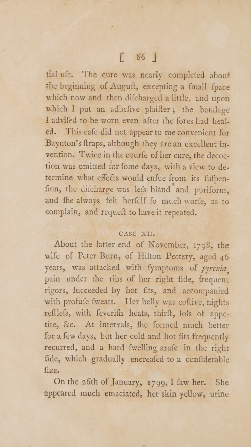 tial ufe. ‘The cure was nearly completed about the beginning of Augult, excepting a fmall fpace which now and then difcharged a little, and upon which I put an adhefive plaifter; the bandage I advifed to be worn even after the fores had heal« ed. ‘This cafe did net appear to me convenient for Baynton’s {traps, although they are an excellent in- vention. Twice in the courfe of her cure, the decoc- tion was omitted for fome days, with a view to de- termine what efeCts would enfue fr om its fufpen- fion, the difcharge was lefs bland and puriform, and fhe always felt herfelf fo much worfe, as to complain, and requeit to haveit repeated. CASE XII Ate the latter end of November, 1798, the wife of Peter Burn, of Hilton Pottery, aged 46 years, was attacked with fymptoms of pyrexia, pain under the ribs of her right fide, frequent rigors, fucceeded by hot fits, and accompanied with profufe fweats. Her belly was coftive, nights reftlefs, with feverifh heats, thirft, lofs of appe- tite, &amp;c. At intervals, fhe feemed much better for a few days, but her cold and hot fits frequently recurred, and a hard {welling arofe in the right fide, which gradually encreafed to a confiderable fize. ) On the 26th of January, 1799, I faw her. She appeared much emaciated, her skin yellow, urine