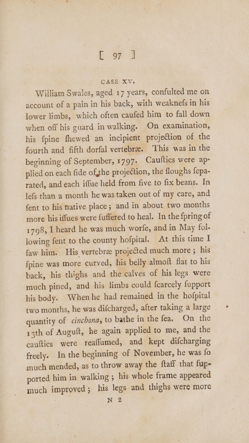 Bap oe CASE XV. , William Swales, aged 17 years, confulted me on account of a pain in his back, with weaknefs in his lower limbs, which often caufed him to fall down when off his guard in walking. On examination, his fpine fhewed an incipient projection of the fourth and fifth dorfal vertebre. This was in the beginning of September, 1797. Cauftics were ap- plied on each fide ofthe projection, the floughs fepa- rated, and each iffue held from five to fix beans. In lefs than a month he was taken out of my care, and fent to his native place; and in about two months more his iffues were fuffered to heal. In the fpring of 1798, I heard he was much worle, and in May fol- lowing fent to the county hofpital. At this time I faw him. His vertebrae projected much more ; his fpine was more curved, his belly almoft flat to his back, his thighs and the calves of his legs were much pined, and his limbs could fcarcely fupport his body. When he had remained in the hofpital two months, he was difcharged, after taking a large | quantity of cinchona, to bathe in the fea. On the ith of Augutt, he again applied to me, and the cauftics were reaflumed, and kept difcharging freely. In the beginning. of November, he was fo much mended, as to throw away the ftaff that fup- ported him in walking ; his whole frame appeared much improved ; his legs and thighs were more N 2