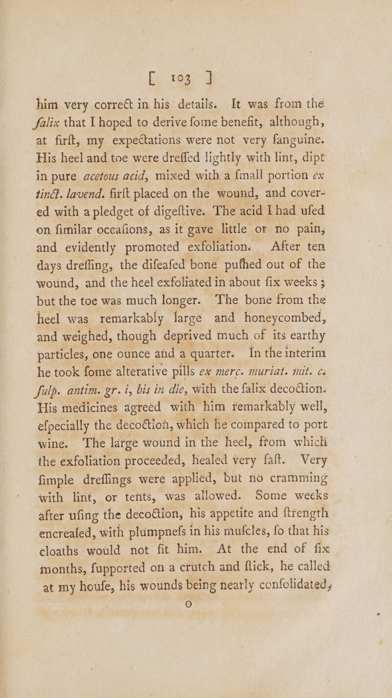 rage ad him very correct in his details. It was from the falix that I hoped to derive fome benefit, although, at firft, my expectations were not very fanguine. His heel and toe were dreffed lightly with lint, dipt in pure acetous acid, mixed with a {mall portion ex tinct. lavend. firft placed on the wound, and cover- ed with a pledget of digeltive. The acid Lhad ufed on fimilar oceafions, as it gave little or no pain; and evidently promoted exfoliation, After ten days drefling, the difeafed bone puthed out of the wound, and the héel exfoliated in about fix weeks 3 but the toe was much longer. The bone trom the heel was remarkably large and honeycombed, and weighed, though deprived much of its earthy particles, one ounce and a quarter. In the interim he took fome alterative pills ex merc. muriat. mit. cs fulp. antim. gr. i, bist in die, with the falix decoction. His medicines agreed with him remarkably well, efpecially the decoétion, which he compared to port wine. ‘The large wound in the heel, from which the exfoliation proceeded, healed very faft. Very fimple dreflings were applied, but no cramming with lint, or tents, was allowed. Some weeks after ufing the decoction, his appetite and ftrength encreafed, with plumpnels 1 in his mufcles, fo that his cloaths would not fit him. At the end of fix inonths, fupported on a crutch and flick, he called at my houfe, his wounds being nearly confolidated, a)