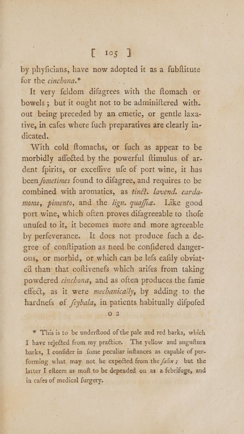 E teg J by phyficians, have now adopted it as a fubflitute for the cinchona.* ue It very feldom difagrees with the ftomach or bowels ; but it ought not to be adminiftered with. out being preceded by an emetic, or gentle laxa- tive, in cafes where fuch preparatives are clearly in- dicated. ao With cold ftomachs, or fuch as appear to be morbidly affected by the powerful ftimulus. of ar- dent fpirits, or exceflive ufe of port wine, it has been fometimes found to difagree, and requires to be combined with aromatics, as finét. lavend. carda- moms, pimento, and the lign. quaffia. Like good port wine, which often proves difagreeable to thofe unufed to it, it becomes more and more agreeable by perfeverance. It does not produce fuch a de- gree of conftipation as need be confidered danger- ous, or morbid, or which can be lefs eafily obviat- ed than that coftivenefs which arifes from taking powdered. cinchona, and as often produces the fame effect, as it were mechanically, by adding to the hardnefs ef /cybala, in patients habitually difpofed 02 * This is to be underftood of the pale and red barks, which I have rejected from my practice. The yellow and auguftura barks, I confider in fome peculiar inftances as capable of per- forming what may not. be expected from the /a/ix; but the latter I efteem as: moft to be depended. on as a febrifuge, and in cafes of medical furgery.