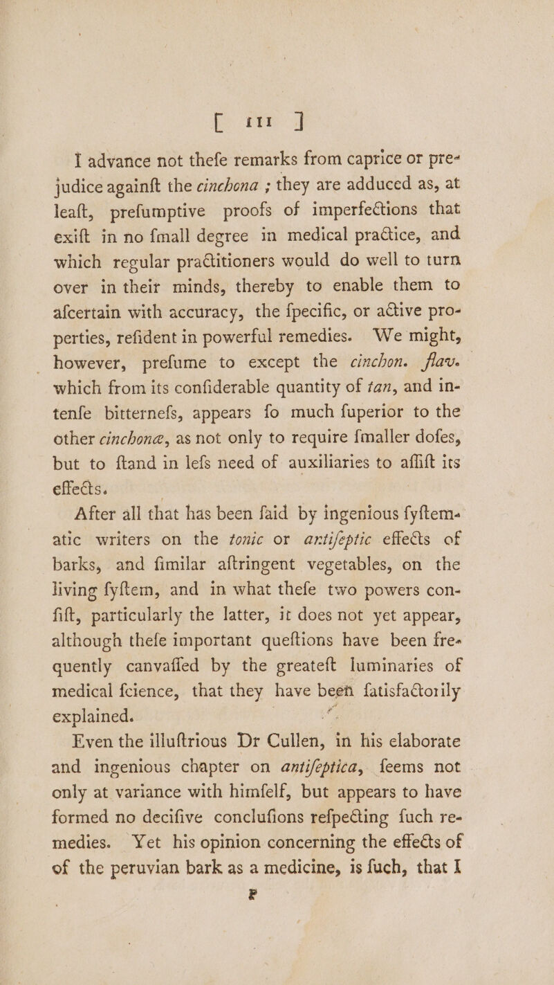 i ER) I advance not thefe remarks from caprice or pre« judice againft the cinchona ; they are adduced as, at leaft, prefumptive proofs of imperfections that exift in no fmall degree in medical practice, and which regular practitioners would do well to turn over in theit minds, thereby to enable them to afcertain with accuracy, the fpecific, or active pro- perties, refident in powerful remedies. We might, however, prefume to except the cinchon. flav. which from its confiderable quantity of tan, and in- tenfe bitternefs, appears fo much fuperior to the other cinchone, as not only to require {maller dofes, but to ftand in lefs need of auxiliaries to aflift its effects. After all that has been faid by ingenious salve atic writers on the sonic or antifeptic eflets of barks, and fimilar aftringent vegetables, on the living fyftem, and in what thefe two powers con- fift, particularly the latter, it does not yet appear, although thefe important queftions have been fre- quently canvafiled by the greateft luminaries of medical fcience, that they have been {atisfactorily explained. os Even the illuftrious Dr cule in his elaborate and ingenious chapter on antifeptica, feems not only at variance with himfelf, but appears to have formed no decifive conclufions refpecting fuch re- medies. Yet his opinion concerning the effects of of the peruvian bark as a medicine, is fuch, that I iy