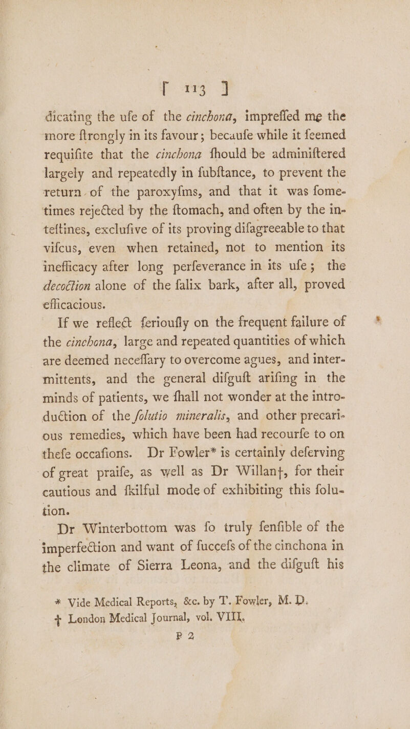 dicating the ufe of the cinchona, imprefled me the more ftrongly in its favour; becaufe while it feemed requifite that the cinchona fhould be adminiftered largely and repeatedly in fubftance, to prevent the return of the paroxyfms, and that it was fome- times rejeCted by the ftomach, and often by the in- teftines, exclufive of its proving difagreeable to that vifcus, even. when retained, not to mention its inefficacy after long perfeverance in its ufe; the decottion alone of the falix bark, after all, proved efficacious. If we reflect ferioufly on the frequent failure of the cinchana, large and repeated quantities of which are deemed neceflary to overcome agues, and inter- mittents, and the general difguft arifing in the minds of patients, we fhall not wonder at the intro- duétion of the /olutio mineralis, and other precari- ous remedies, which have been had recourfe to on thefe occafions. Dr Fowler* is certainly deferving of great praife, as well as Dr Willan}, for their cautious and fkilful mode of exhibiting this folu- tion. : Dr Winterbottom was fo truly fenfible of the imperfe€tion and want of fuccefs of the cinchona in the climate of Sierra Leona, and the difguift his * Vide Medical Reports, &amp;c. by T. Fowler, M. D. + London Medical Journal, vol. VIII. PR 2