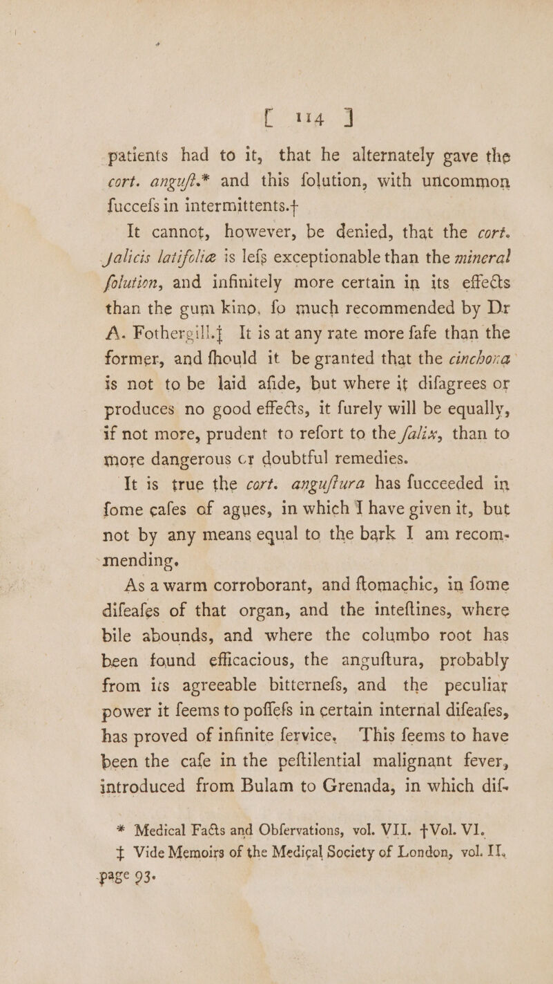 aig) patients had to it, that he alternately gave the cort. angufi.* and this folution, with uncommon fuccefs in intermittents.+ It cannot, however, be denied, that the cort. Jalicis latifolia is lefs exceptionable than the mineral folution, and infinitely more certain in its effects than the gum kino, fo much recommended by Dr A. Fothergill.{ It is at any rate more fafe than the former, and fhould it be granted that the cinchora is not to be laid afide, but where it difagrees or produces no good effects, it furely will be equally, if not more, prudent to refort to the /a/ix, than to more dangerous cr doubtful remedies. ‘Tt is true the cort. anguffura has fucceeded in fome cafes of agues, in which J have given it, but not by any means equal to the bark I am recom- ‘mending. As awarm corroborant, and ftomachic, in fome difeafes of that organ, and the inteftines, where bile abounds, and where the columbo root has been found efficacious, the anguftura, probably from its agreeable bitternefs, and the peculiar power it feems to poffefs in certain internal difeafes, has proved of infinite fervice. This feems to have been the cafe in the peftilential malignant fever, introduced from Bulam to Grenada, in which dif. * Medical Facts and Obfervations, vol. VII. Vol. VI. ~ Vide Memoirs of the Medical Society of London, vol. I. page 93.