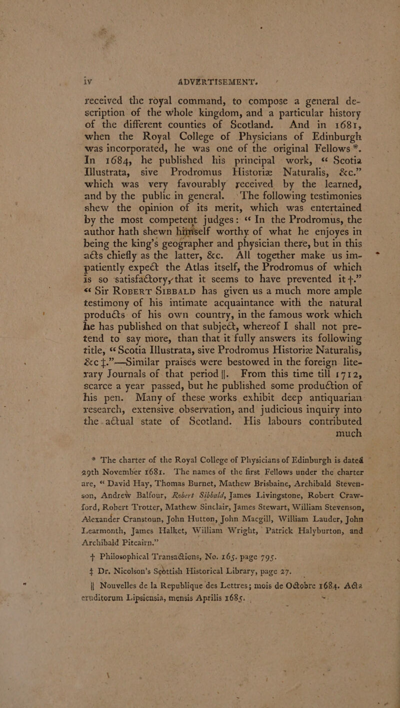 r) peeiae ADVERTISEMENT. received the royal command, to compose a general de- scription of the whole kingdom, and a particular history of the different counties of Scotland. And in 1681, when the Royal College of Physicians of Edinburgh was incorporated, he was one of the original Fellows *. In 1684, he published his principal work, ¢ Scotia {llustrata, sive Prodromus Historiz Naturalis, oo,” which was very favourably received by the learned, and by the public in general. The following testimonies shew the opinion of its merit, which was. entertained by the most competent judges: «In the Prodromus, the author hath shewn hiiniself worthy of what he enjoyes in being the king’s geographer and physician there, but in this acts chiefly as the latter, &amp;c. All together make us im- patiently expect the Atlas itself, the Prodromus of which is so ‘satisfactoryythat it seems to have prevented it +.” &lt;&lt; Sir Ropert SippaLp has given us a much more ample testimony of his intimate acquaintance with the natural products of his own country, in the famous work which he has published on that subject, whereof I shall not pre- tend to say more, than that it fully answers its following — title, °° Scotia Illustrata, sive Prodromus Historic Naturalis, &amp;c t.”—Similar praisés were bestowed in the foreign lite- rary Journals of that period |]. From this time till 1712, scarce a year passed, but he published some production of his pen. Many of these works exhibit deep antiquarian research, extensive observation, and judicious inquiry into the. aétual ‘state of Scotland. His dabaurs contributed much * The charter of the Royal College of Physicians of Edinburgh is dated ~ 29th November 1681. The names of the first Fellows under the charter are, * David Hay, Thomas Burnet, Mathew Brisbaine, Archibald Steven- son, Andrew Balfour, Robert Sibbald, James Livingstone, Robert Craw- ford, Robert Trotter, Mathew Sinclair, James Stewart, William Stevenson, ~ Adexander Cranstoun, John Hutton, John Macgill, William Lauder, John: Learmonth, James Halket, ee Wright, Patrick Halyburton, and Archibald Pitcairn.” ; my ; + Philosophical Transations, No. 165. page 7 + Dr. Nicolson’s Scdttish Historical alts page 27. || Nouvelles de la Republique des Lettres; mois de Octobre 1684. A@a — eruditorum Lipsiensia, mensis Aprilis 1685. &lt;i