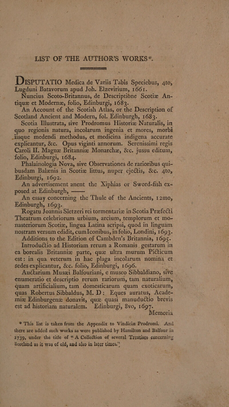 LIST OF THE AUTHOR’S WORKS*. et peed Peecvavie Medica de Variis Tabis Speciebus, Ato, Lugduni Batavorum apud Joh. Elzevirium, 1661. Nuncius Scoto-Britannus, de Descriptione Scotiz An- tiquze et Modern, folio, Edinburgi, 1683. An Account of the Scotish Atlas, or the Description of Scotland Ancient and Modern, fol. Edinburgh, 1683. Scotia Illustrata, sive Prodromus Historiz-Naturalis, in quo regionis natura, incolarum ingenia et mores, morbt _lsque medendi* methodus, et medicina indigena accurate explicantur, &amp;c. Opus viginti annorum. Serenissimi regis Caroli HI. Magnze Britanniz Monarche, &amp;c. jussu editum, folio, Edinburgi, 1684. Phalainologia Nova, sive Observationes de rarioribus qui- busdam Balznis in Scotiz littus, nuper ejectis, &amp;c. 4to, Edinburgi, 1692. An advertisement anent the Xiphias or Gyord-Ach ex- posed at Edinburgh, An essay concerning the Thule of the Ancients, 12mo, Edinburgh, 1693. Rogatu Joannis Sletzeri rei tormentariz in Scotia Preefecti — Theatrum celebriorum urbium, arcium, templorum et mo- nasteriorum Scotiz, lingua Latina scripsi, quod in linguam nostram versum edidit, cum Iconibus, in folio, Londini, 1693. Additions to the Edition of Cambden’s Britannia, 1695. Introduétio ad Historiam rerum a Romanis. gestarum in ea borealis Britannie parte, que ultra murum Picticum est: in qua, veterum in hac plaga incolarum nomina et sedes explicantur, &amp;c. folio, Edinburgi, 1696. rs Auctarium Muszi Balfouriani, e museo Sibbaldiano, sive enumeratio et descriptio rerum rariorum, tam naturalium, quam artificialium, tam domesticarum quam exoticarum, quas Robertus Sibbaldus, M.D: Eques auratus, Acade- miz Edinburgenz donavit, qux- quasi manuductio brevis est ad historiam naturalem. Edinburgi, 8vo, 1697. Memoria * This list is taken from the Appendix to Vindicie Prodromi, And there are added such works as were published by Hamilton and Balfour in ‘ 1739, under the title of “A Collection of several Treatises concerning Scotland as it was of old, and also in later times.”