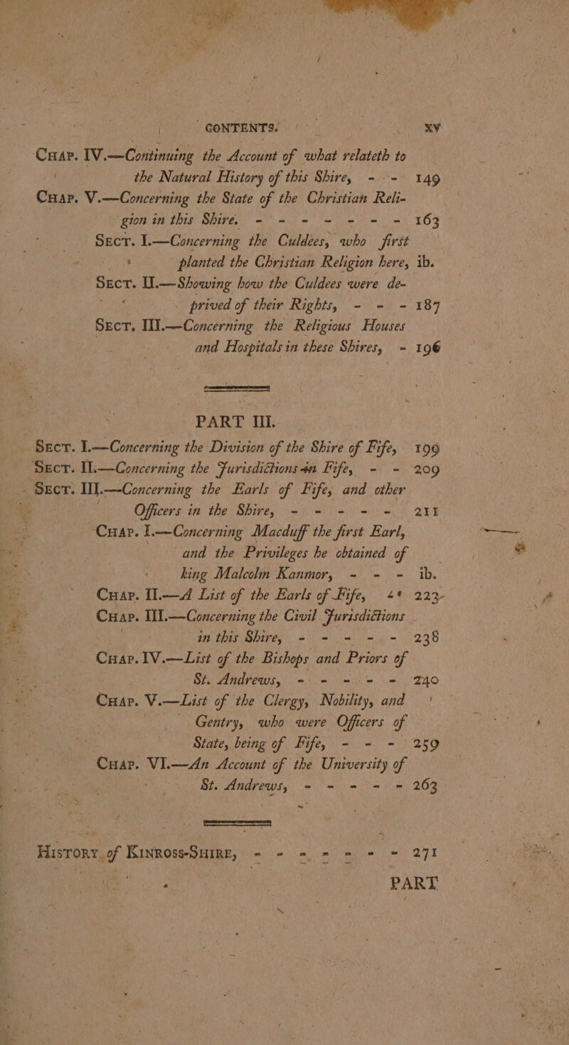 CONTENTS: eR ‘Caap. IV. —Continuing the Account of what relateth to , the Natural History of this Shire, - =~ 149 Crap. V.—Concerning the State of the Christian Reli- gion in this Shire. - - - = = = = 163 Sect. 1.—Concerning the Culdées, who first ‘ planted the Christian Religion here, age U.— Showing how the Culdees were de- _ prived of their Rights, - = = 187 Sect, III. na eaten the Religious Houses | and Hospitals in these Shires, = ih = | 96 : PART MIL. Sect. 1.—Concerning the Division of the Shire of Fife, 196 ~ Secr. IL — Concerning the Furisdithionsn Iife, - - 209 Sect. WJ.—Concerning the Earls of Fife, and other Officers in the Shire, - - - = = 21 Cap. l.—Concerning Macduff the first Earl, | and the Privileges he obtained of | 7 king Malcolm Kanmor, - - - ib. Cuapr. I.—d List of the Earls of Fife, 4 222 Crap. IIT. —Concerning the Civil Furisdiétions in this Shire, - - = - - 238 Crap. 1V.—List of the Bishops and Priors of St. Andrews, -:.- == = 240 . Crap. V.—List of the Clergy, Nobility, and! Gentry, who were Officers of — State, being of Fife, - - - 259 Cuar. VI.—An Account of the University of Se. Andrews, - - - = = 263 |e ee History, of Kinross-Suirnz, - - - = = = © 271 ae | PART