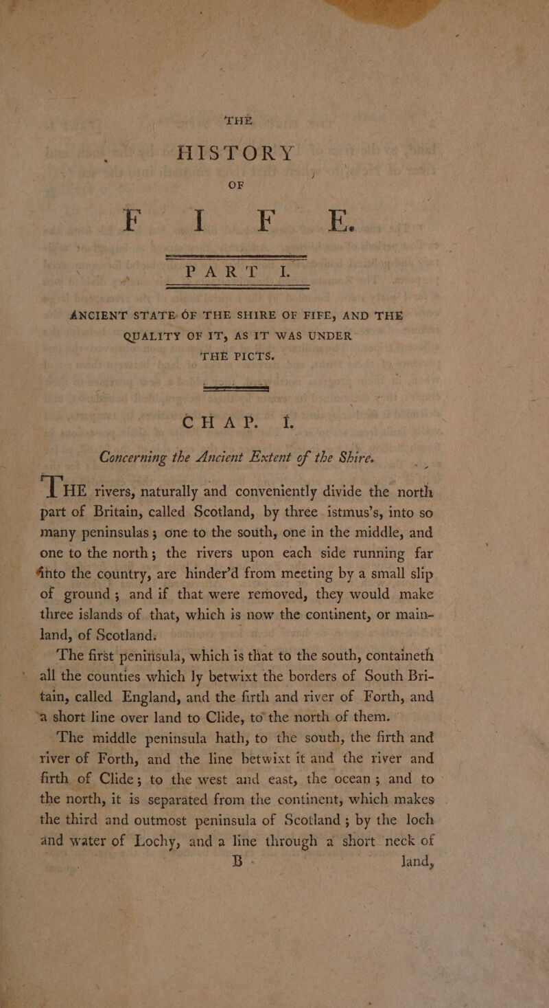 F HISTORY shoes ste Nga ——$—_—— a ole ate ciala kag ANCIENT STATE: OF THE SHIRE OF FIFE, AND THE QUALITY OF IT, AS IT WAS UNDER THE PICTS. cH Ar. i Concerning the Ancient Extent of the Shire. T HE rivers, naturally and conveniently divide the north part of Britain, called Scotland, by three .istmus’s, into so many peninsulas; one to the south, one in the middle, and one to the north; the rivers upon each side running far “into the country, are hinder’d from meeting by a small slip of ground; and if that were removed, they would make three islands of that, which i is now the pee sg or main- land, of Scotland: ~The first’ penitisula, which is that to the south, containeth : all the counties which ly betwixt the borders of South Bri- tain, called England, and the firth and river of Forth, and ‘a short line over land to Clide, to’the north of them. The middle peninsula hath, to the south, the firth and river of Forth, and the line betwixt it and the river and firth of Clide; to the west and east, the ocean; and to the north, it is separated from the continent, which makes the third and outmost peninsula of Scotland ; by the loch and water of Lochy, and a line Saw be a short ‘neck of B Jand,