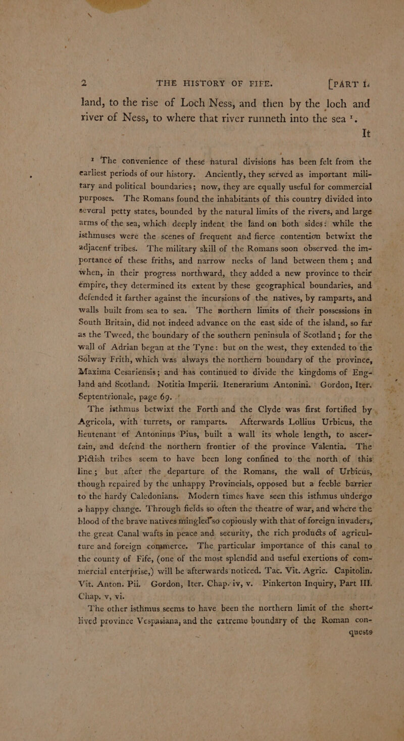 land, to the rise of Loch Ness, and then by the loch and river of Ness, to where that river runneth into the sea '. : It 1 The convenience of these hatural divisions has been felt from the earliest periods of our history. Anciently, they served as important mili- tary and political boundaries; now, they are equally useful for commercial purposes. ‘The Romans found the inhabitants of this country divided into several petty states, bounded by the natural limits of the rivers, and large. arms of the sea, which deeply indent the land on both sides: while the isthmuses weré the scenes of frequent and fierce contention betwixt the adjacent tribes. ‘The military skill of the Romans soon observed. the im- portance of these friths, aid narrow necks of land between them; and when, in their progress northward, they added a new province to their defended it farther against the incursions of the natives, by ramparts, and walls built from.sea to sea. The northern limits of their possessions in South Britain, did not indeed advance on the east side of the island, so far as the Tweed, the boundary of the southern peninsula of Scotland; for the wall of Adrian began at the Tyne: but on the west, they extended to the Solway Frith, which was always the northern boundary of the province, Maxima Cesariensis; and has continued to divide the kingdoms of Eng- Jand and Scotland. Notitia Imperii. Itenerarium Antonini, © Gordon, Iter. Septentrionale, page 69. .' The isthmus betwixt the Forth and the Clyde was first fortified by. Agricola, with turrets, or ramparts. Afterwards Lollius Urbicus, the Kentenant ef Antoninus ‘Pius, built a wall its whole length, to ascer- tain, and defend the northern frontier of the province Valentia, The line; but after the departure of the Romans, the wall of Urbicis, though repaired by the unhappy Provincials, opposed but a feeble barrier to the hardy Caledonians. Modern times have seen this isthmus undergo a happy change. ‘Through fields so often the theatre of war, and where the blood of the brave natives mingled’so copiously with that of foreign invaders, the great Canal wafts in peace and security, the rich produdts of agricul~ ture and foreign commerce. The particular importance of this canal to the county of Fife, (one of the most splendid and useful exertions of com- mercial enterprise,) will be afterwards noticed. ‘Tac. Vit. Agric. Capitolin. Vit. Anton. Pii. Gordon, Iter. Chap. iv, v. Pinkerton Inquiry, Part If. Chap. v, vi. . | Ag The other isthmus seems to have been the northern limit of the short- lived province Vespasiana, and the extreme boundary of the Roman con- | quests