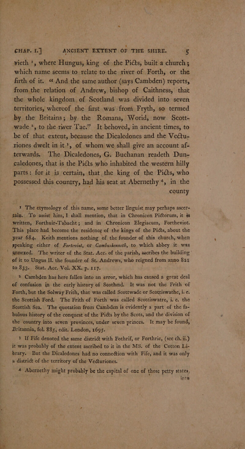 vieth ', where Hungus, king of the Pids, built a church; which name seems to relate to the river of Forth, or the firth of it. ‘¢ And the same author (says Cambden) reports, | from the relation of Andrew, bishop of Caithness, that the whole kingdom of Scotland was divided into seven territories, whereof the first was~from Fryth, so termed by the Britains; by the Romans, Worid, now Scott- wade *, to the rwer Tae.” It behoved, in ancient times, to be of that extent, because the Dicaledones and the Vectu- riones dwelt in it}, of whom we shall give an account af- terwards. ‘The Dicaledones, G. Buchanan readeth Dun- caledones, that is the Pi€ts who inhabited the western hilly parts: for it is certain, that the king of the Pits, who possessed this copes had his seat at Abernethy +, in the county 1 The etymology of this name, some better linguist may perhaps ascer- tain. To assist him, 1 shall mention, that in Chronicon Pigtorum, it 4 written, Forthuir-Tabacht; and in Chronicon Elegiacum, Fortheviot. This place had become the residence of the kings of the Picts, about the year 684. Keith mentions nothing of the founder of this church, when speaking either of Forteviot, or Cambushenneth, to which abbey it was of it to Ungus II. the founder of St. Andrews, who reigned from anno $21 2 Cambden has here fallen into an error, which has caused a great deal of confusion in the early history of Scotland. It was not the Frith of Forth, but the Solway Frith, that was called Scottwade or Scottiswathe, i. e. the Scottish Ford. The Frith of Forth was called Scottiswatre, i.e. the Scottish Sea. The quotation from Cambden is evidently a part of the fa- bulous history of the conquest of the Piéts by the Scots, and the division of the country into seven provinces, under seven princes. It may be found, Britannia, fol. 885, edit. London, 1695. 3 If Fife denoted the same distri&amp; with Fothrif, or Forthric, (see ch. ii.) it was probably of the extent ascribed to it in the MS. of the Cotton Li- brary. But the Dicaledones had no conne@tion with Fife, and it was only a distri of the territory of the Ve@turiones. _ 4 “eal re might probably he the capital of one of those petty states, inte