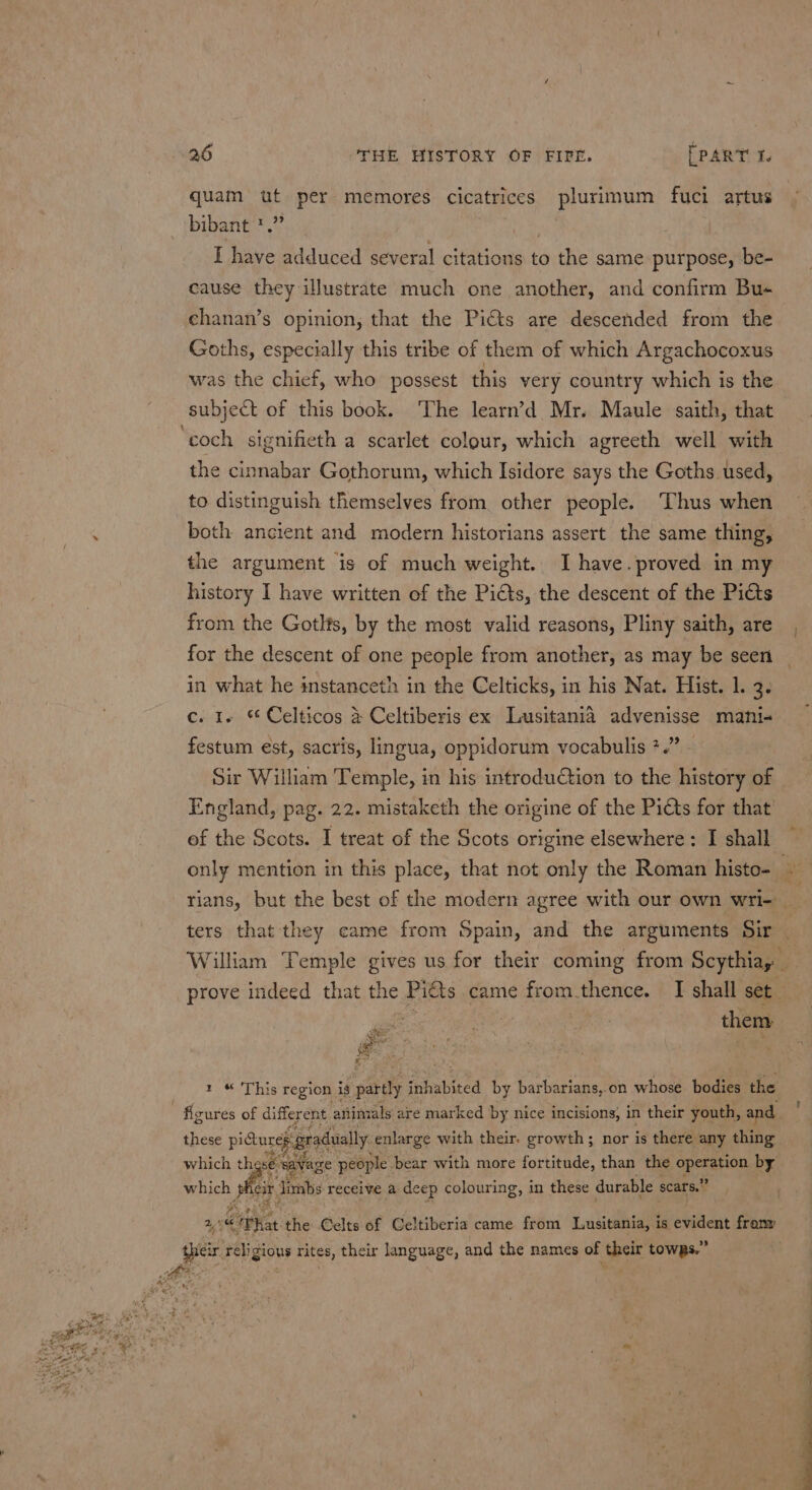 quam ut per memores cicatrices plurimum fuci artus bibant''.”’ } I have adduced several citations to the same purpose, be- cause they illustrate much one another, and confirm Bus chanan’s opinion, that the Pits are descended from the Goths, especially this tribe of them of which Argachocoxus was the chief, who possest this very country which is the subject of this book. The learn’d Mr. Maule saith, that ‘coch signifieth a scarlet colour, which agreeth well with the cinnabar Gothorum, which Isidore says the Goths used, to distinguish themselves from. other people. Thus when ; both ancient and modern historians assert the same thing, the argument is of much weight. I have.proved in my history I have written of the Picts, the descent of the Pits from the Gotlts, by the most valid reasons, Pliny saith, are, for the descent of one people from another, as may be seen in what he instanceth in the Celticks, in his Nat. Hist. 1. 3. c. I~ Celticos &amp; Celtiberis ex Lusitania advenisse mani« festum est, sacris, lingua, oppidorum vocabulis 7.” - Sir William Temple, in his introduétion to the history of England, pag. 22. mistaketh the origine of the Picts for that of the Scots. I treat of the Scots origine elsewhere: I shall only mention in this place, that not only the Roman histo- e rians, but the best of the modern agree with our own wri- ters that they came from Spain, and the arguments Sir William Temple gives us for their coming from Scythia, a prove indeed that the aes came from.thence. I shall set ee : them Sante e =r 1 “ This region ig pardly ‘adisbited by barbarians, on whose bodies the figures of different animals are marked by nice incisions, in their youth, and these pidure gradually. enlarge with their. growth; nor is there any thing which these: watvage people bear with more fortitude, than the eth by eg cir Jimbs receive a deep colouring, in these durable sears.” 4 i“ <p Hoe the Gelts of GCeltiberia came from Lusitania, is evident froany their religious rites, their language, and the names of their towpRs.” bts