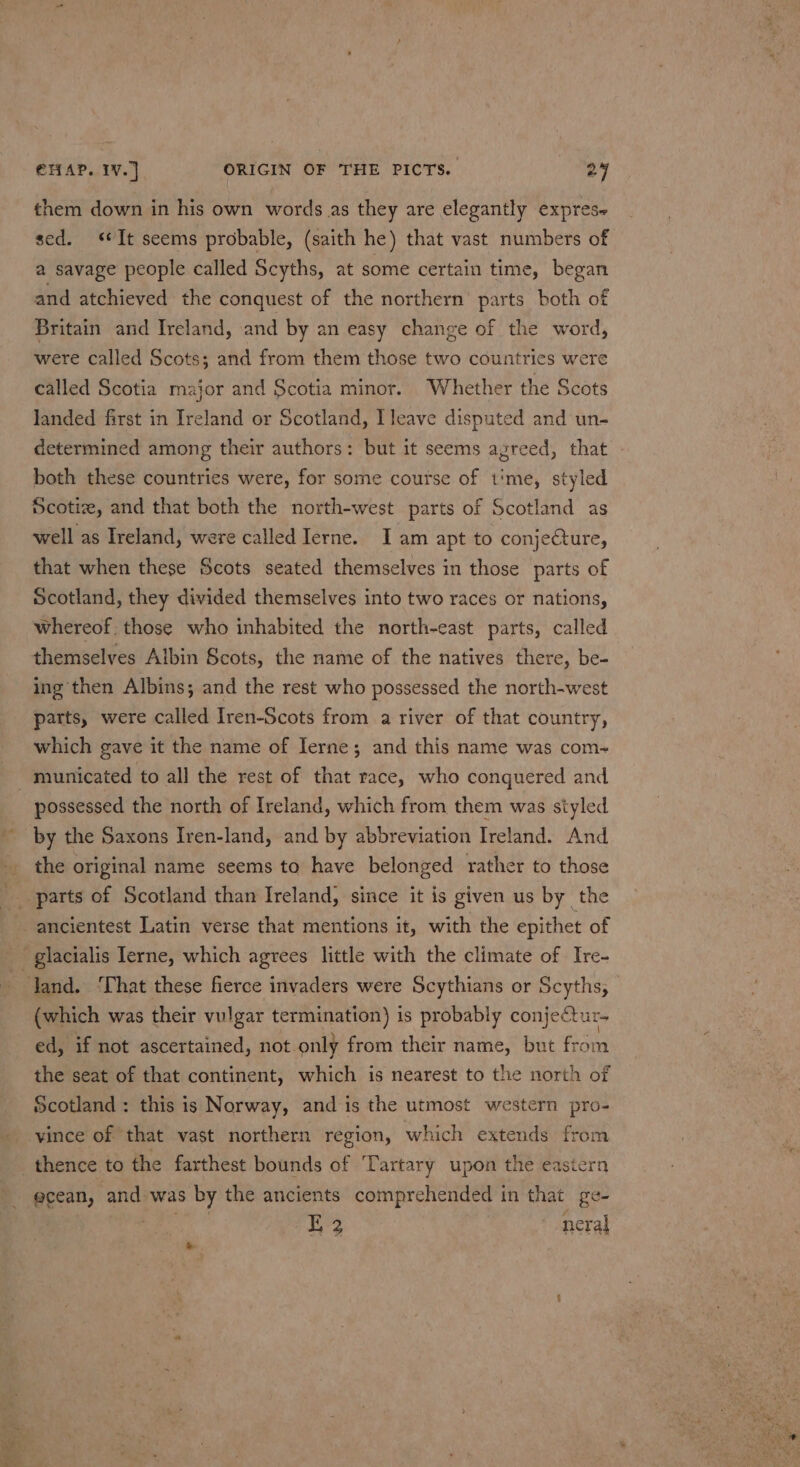 them down in his own words as they are elegantly expres~ sed. «It seems probable, (saith he) that vast numbers of a savage people called Scyths, at some certain time, began and atchieved the conquest of the northern’ parts both of Britain and Ireland, and by an easy change of the word, were called Scots; and from them those two countries were called Scotia major and Scotia minor. Whether the Scots landed first in Ireland or Scotland, I leave disputed and un- determined among their authors: but it seems agreed, that - both these countries were, for some course of t'me, styled Scotiz, and that both the north-west parts of Scotland as well as Ireland, were called Ierne. Iam apt to conjecture, that when these Scots seated themselves in those parts of Scotland, they divided themselves into two races or nations, whereof; those who inhabited the north-east parts, called themselves Albin Scots, the name of the natives there, be- ing then Albins; and the rest who possessed the north-west parts, were called Iren-Scots from a river of that country, which gave it the name of Ierne; and this name was com- municated to all the rest of that race, who conquered and possessed the north of Ireland, which from them was styled by the Saxons Iren-land, and by abbreviation Ireland. And the original name seems to have belonged rather to those ae Bs ‘—- —) (which was their vulgar termination) is probably conjectur- ed, if not ascertained, not. only from their name, but from the seat of that continent, which is nearest to the north of Scotland : this is Norway, and is the utmost western pro- vince of that vast northern region, which extends from ecean, and was by the ancients comprehended in that ge- E 2 neral