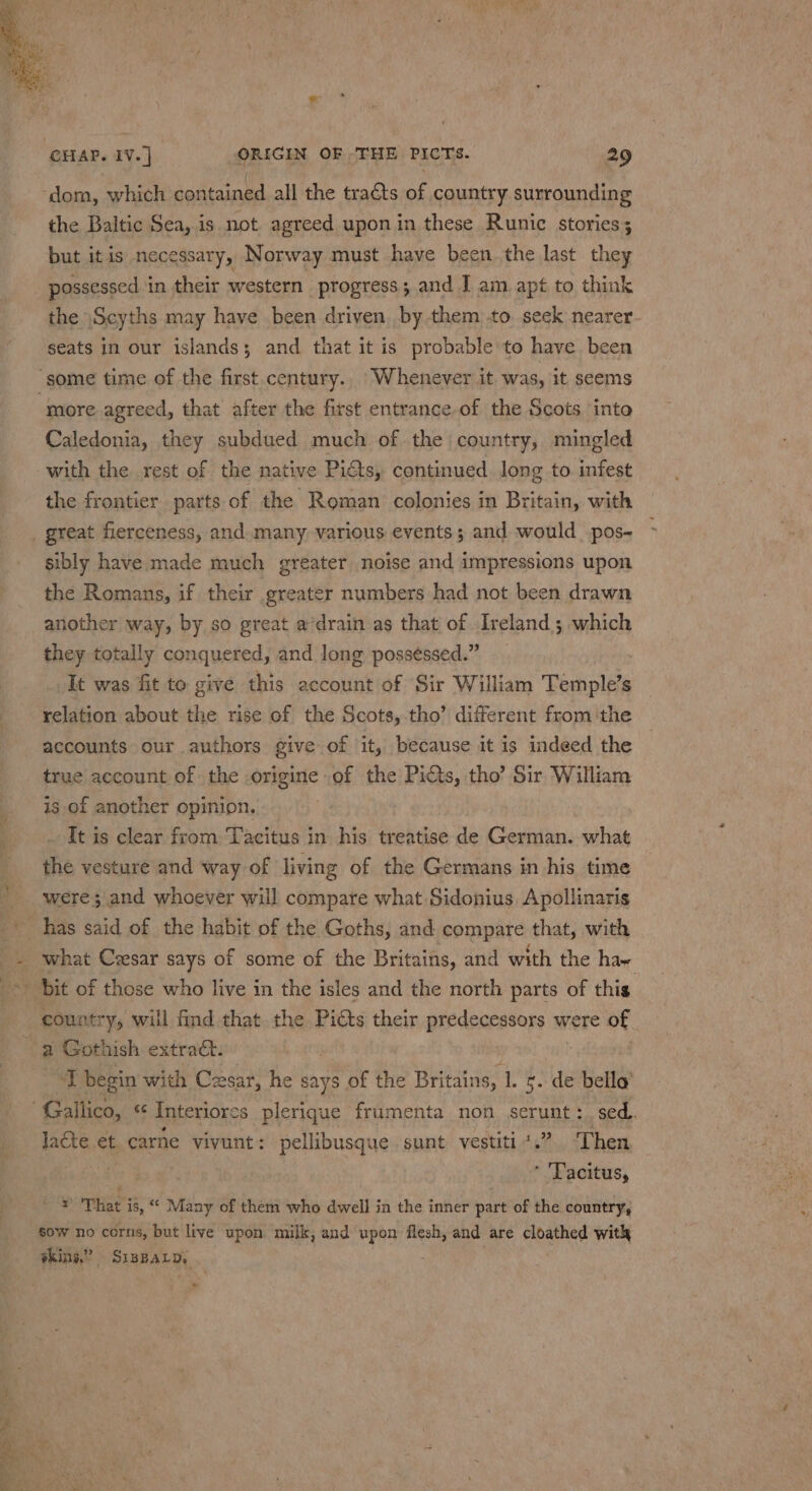 ‘dom, which contained all the traéts of country surrounding the Baltic Sea, is not. agreed upon in these Runic stories; but itis necessary, Norway must have been the last they _ possessed in their western progress; and I am apt to think the \Scyths may have been driven by them to. seek nearer seats in our islands; and that it is probable to have been ‘some time of the first.century.. Whenever it was, it seems “more agreed, that after the first entrance,of the Scots into Caledonia, they subdued much of the country, mingled with the rest of the native Pits, continued long to. infest the frontier parts of the Roman colonies in Britain, with _ great fierceness, and many, various events; and would _pos- sibly have made much greater noise and impressions upon the Romans, if their greater numbers had not been drawn another way, by so great a’drain as that of -Ireland ; which they totally conquered, and long possessed.” It was fit to give this account of Sir William Poshnleae s relation about the rise of the Scots, tho’ different fromthe accounts our authors give of it, because it is indeed the true account of the -origine of the Picts, tho’ Sir William is of another opinion. It is clear from Tacitus in his treatise de German. what the vesture and way of living of the Germans in his time were; and whoever will compare what Sidonius, Apollinaris ' has said of the habit of the Goths, and compare that, with ~ bit of those who live in the isles and the north parts of this country, will find that. the Pitts their predecessors were of a Gothish extrac. ‘I begin with Cesar, he says of the Britains, 1. s. de bella’ Gallico, 66 Interiores plerique frumenta non serunt:_sed.. laéte et. carne vivunt: pellibusque sunt vestiti.” Then . * Tacitus, ae That i, “* Many of them who dwell in the inner part of the country, sow no corns, but live upon milk, and upon flesh, and are cloathed with skins,” SispaLp, *