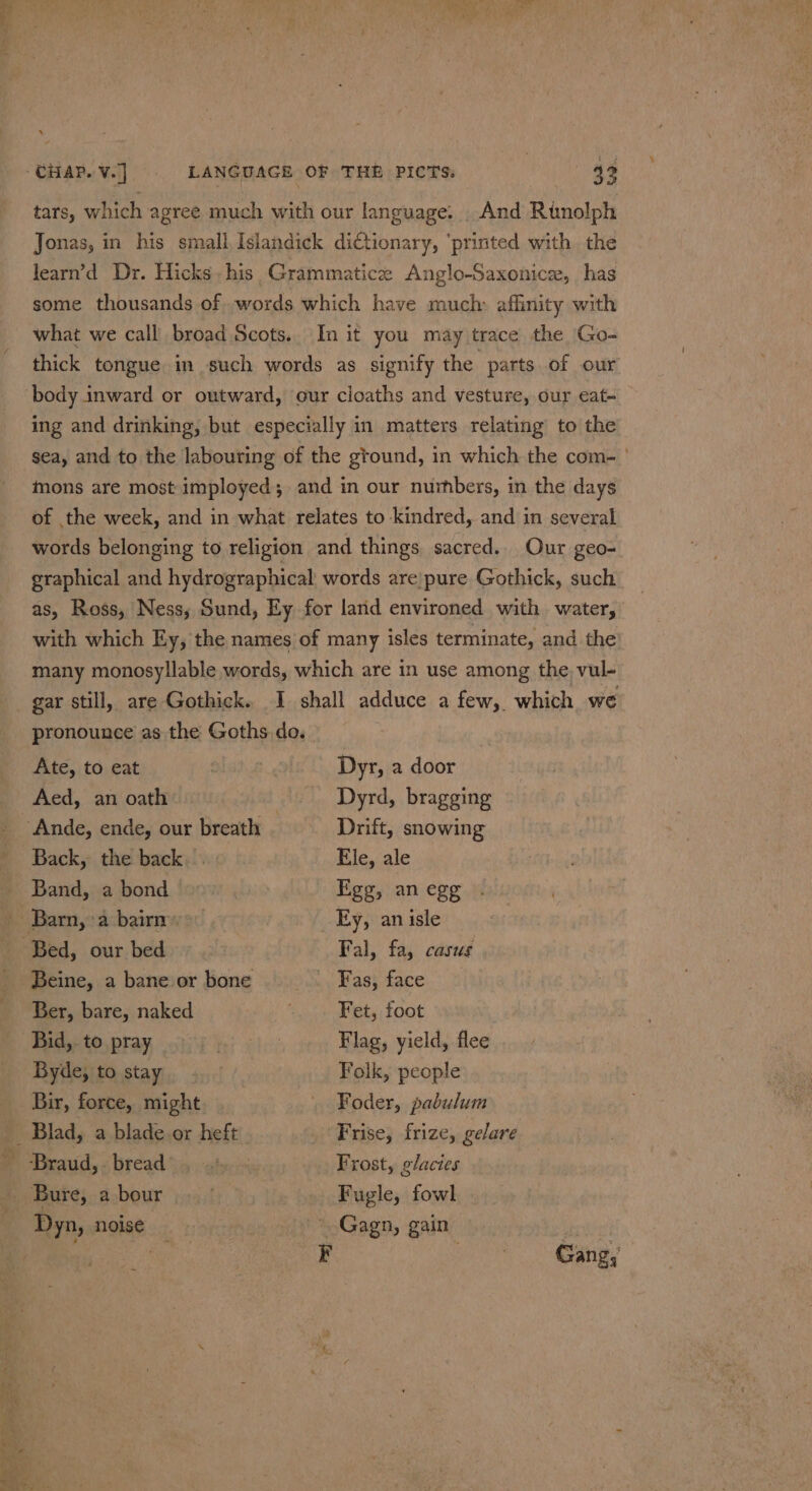 a Aed, an oath } Dyrd, bragging ‘Ande, ende, our breath Drift, snowing Back, the back... Ele, ale Band, a bond Fgg, an egg Barn, &gt;a bairn’. _Ey, anisle Bed, our bed Fal, fa, casus Beine, a bane or bone —_—sCvFFass, face Ber, bare, naked ina) * Fet, foot Bid, to pray eae Flag, yield, flee Byde, to stay Folk, people Bir, force, might Foder, pabulum __ Blad, a blade or heft Frise, frize, gelare ‘Braud, 3 bread. ates Frost, glacies _ Bure, a bour | Fugle, fowl Dyn, noise * Gagn, gain : é ty F oe ene, tars, which agree much with our language. . And Runolph Jonas, in his small Islandick diCtionary, ‘printed with the learn’'d Dr. Hicks. his Grammatice Anglo-Saxonice, has some thousands of .words which have much: affinity with what we call broad Scots.. In it you may trace the Go- thick tongue in such words as signify the parts of our body inward or outward, our cloaths and vesture, our eat- ing and drinking, but especially in matters relating to the mons are most imployed; and in our numbers, in the days of the week, and in what relates to kindred, and in several words belonging to religion and things sacred. Our geo- graphical and hydrographical words are pure Gothick, such as, Ross, Ness; Sund, Ey for land environed with water, with which Ey, the names of many isles terminate, and the many monosyllable words, which are in use among the, vul- gar still, are Gothick. I shall adduce a few, which we pronounce as the Goths do. %